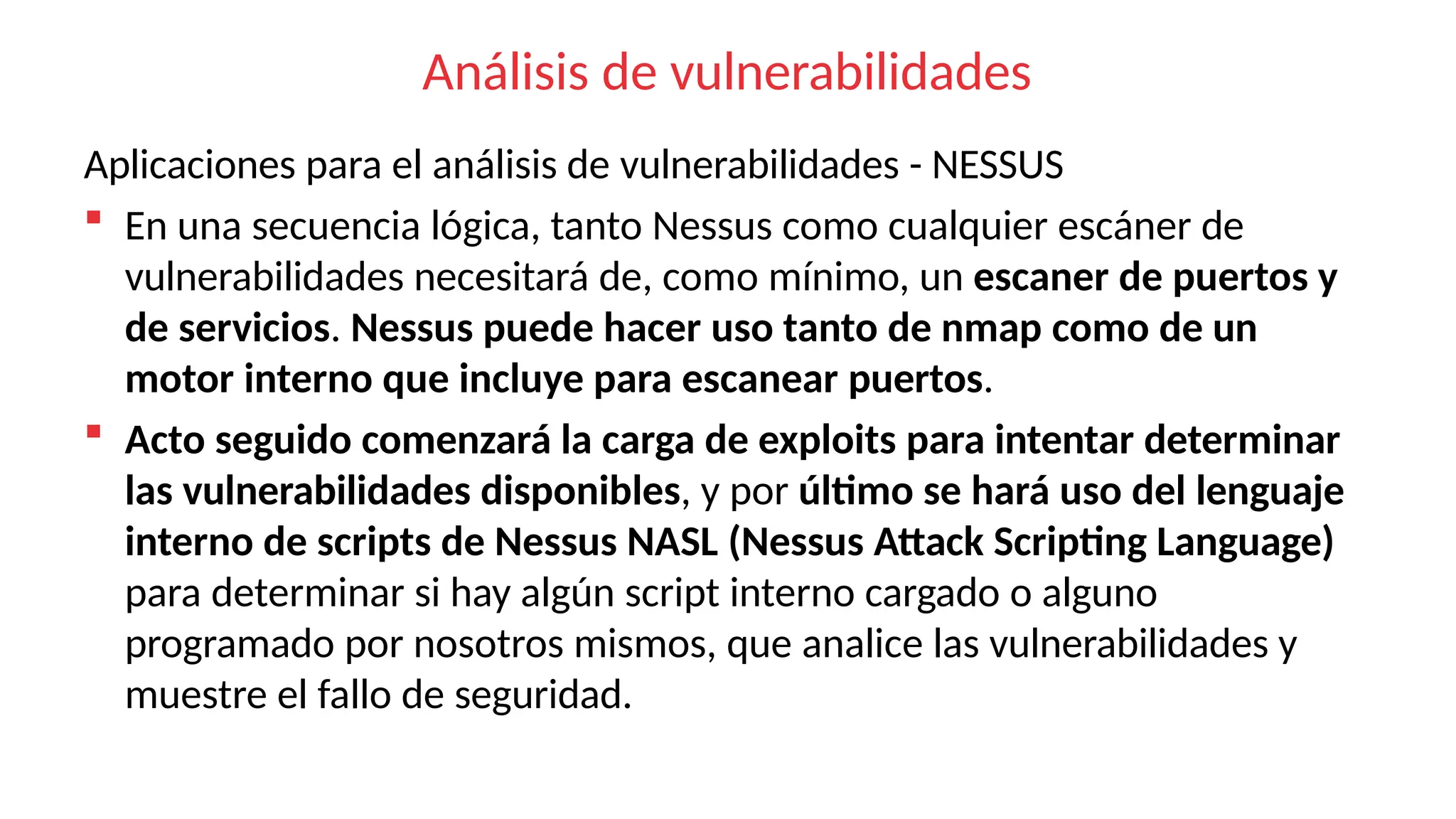 Análisis de vulnerabilidades
Aplicaciones para el análisis de vulnerabilidades - NESSUS
 En una secuencia lógica, tanto Nessus como cualquier escáner de
vulnerabilidades necesitará de, como mínimo, un escaner de puertos y
de servicios. Nessus puede hacer uso tanto de nmap como de un
motor interno que incluye para escanear puertos.
 Acto seguido comenzará la carga de exploits para intentar determinar
las vulnerabilidades disponibles, y por último se hará uso del lenguaje
interno de scripts de Nessus NASL (Nessus Attack Scripting Language)
para determinar si hay algún script interno cargado o alguno
programado por nosotros mismos, que analice las vulnerabilidades y
muestre el fallo de seguridad.
 
