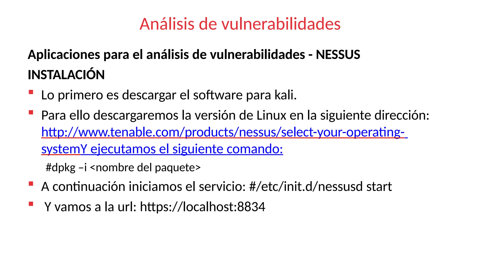 Análisis de vulnerabilidades
Aplicaciones para el análisis de vulnerabilidades - NESSUS
INSTALACIÓN
 Lo primero es descargar el software para kali.
 Para ello descargaremos la versión de Linux en la siguiente dirección:
http://www.tenable.com/products/nessus/select-your-operating-
systemY ejecutamos el siguiente comando:
#dpkg –i <nombre del paquete>
 A continuación iniciamos el servicio: #/etc/init.d/nessusd start
 Y vamos a la url: https://localhost:8834
 