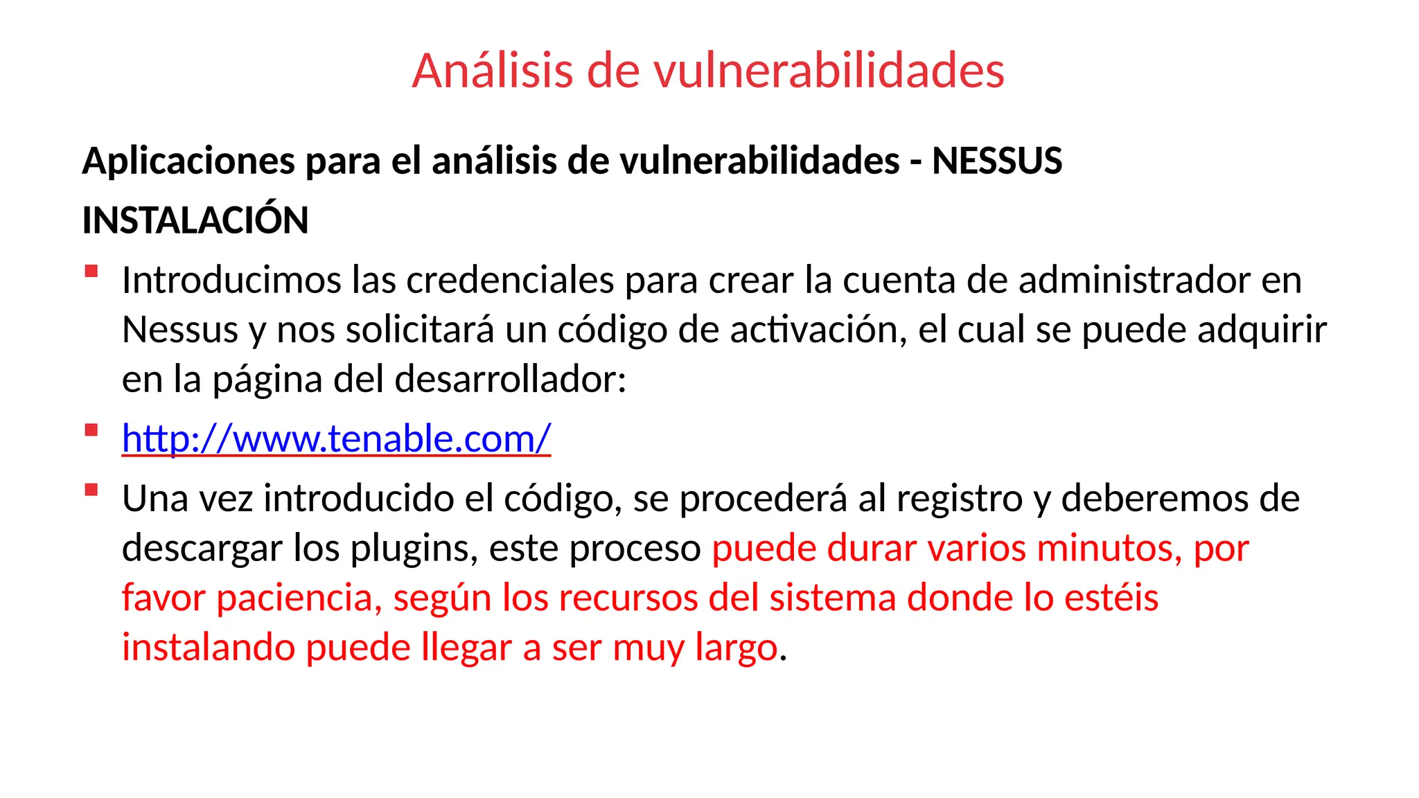 Análisis de vulnerabilidades
Aplicaciones para el análisis de vulnerabilidades - NESSUS
INSTALACIÓN
 Introducimos las credenciales para crear la cuenta de administrador en
Nessus y nos solicitará un código de activación, el cual se puede adquirir
en la página del desarrollador:
 http://www.tenable.com/
 Una vez introducido el código, se procederá al registro y deberemos de
descargar los plugins, este proceso puede durar varios minutos, por
favor paciencia, según los recursos del sistema donde lo estéis
instalando puede llegar a ser muy largo.
 
