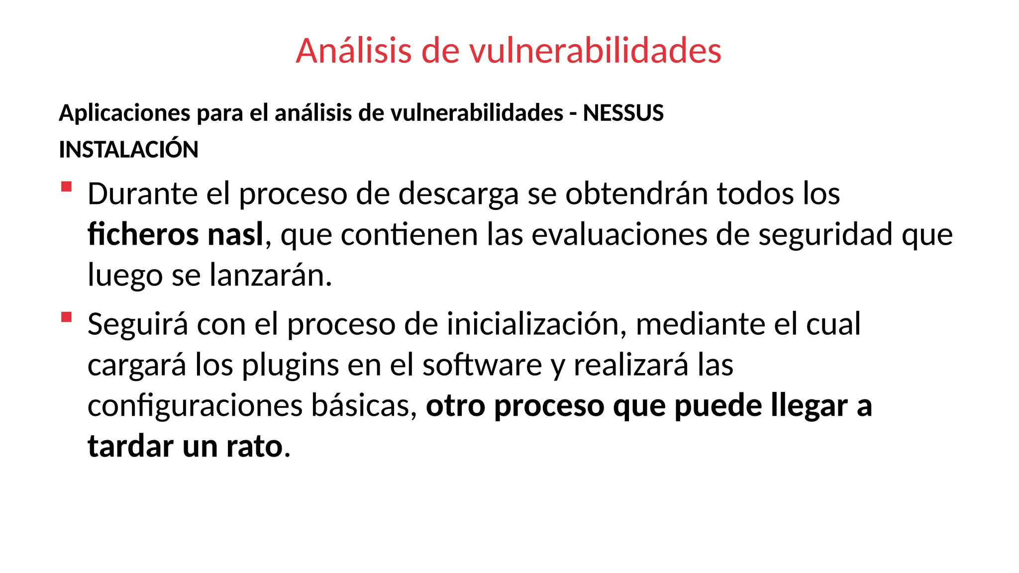 Análisis de vulnerabilidades
Aplicaciones para el análisis de vulnerabilidades - NESSUS
INSTALACIÓN
 Durante el proceso de descarga se obtendrán todos los
ficheros nasl, que contienen las evaluaciones de seguridad que
luego se lanzarán.
 Seguirá con el proceso de inicialización, mediante el cual
cargará los plugins en el software y realizará las
configuraciones básicas, otro proceso que puede llegar a
tardar un rato.
 