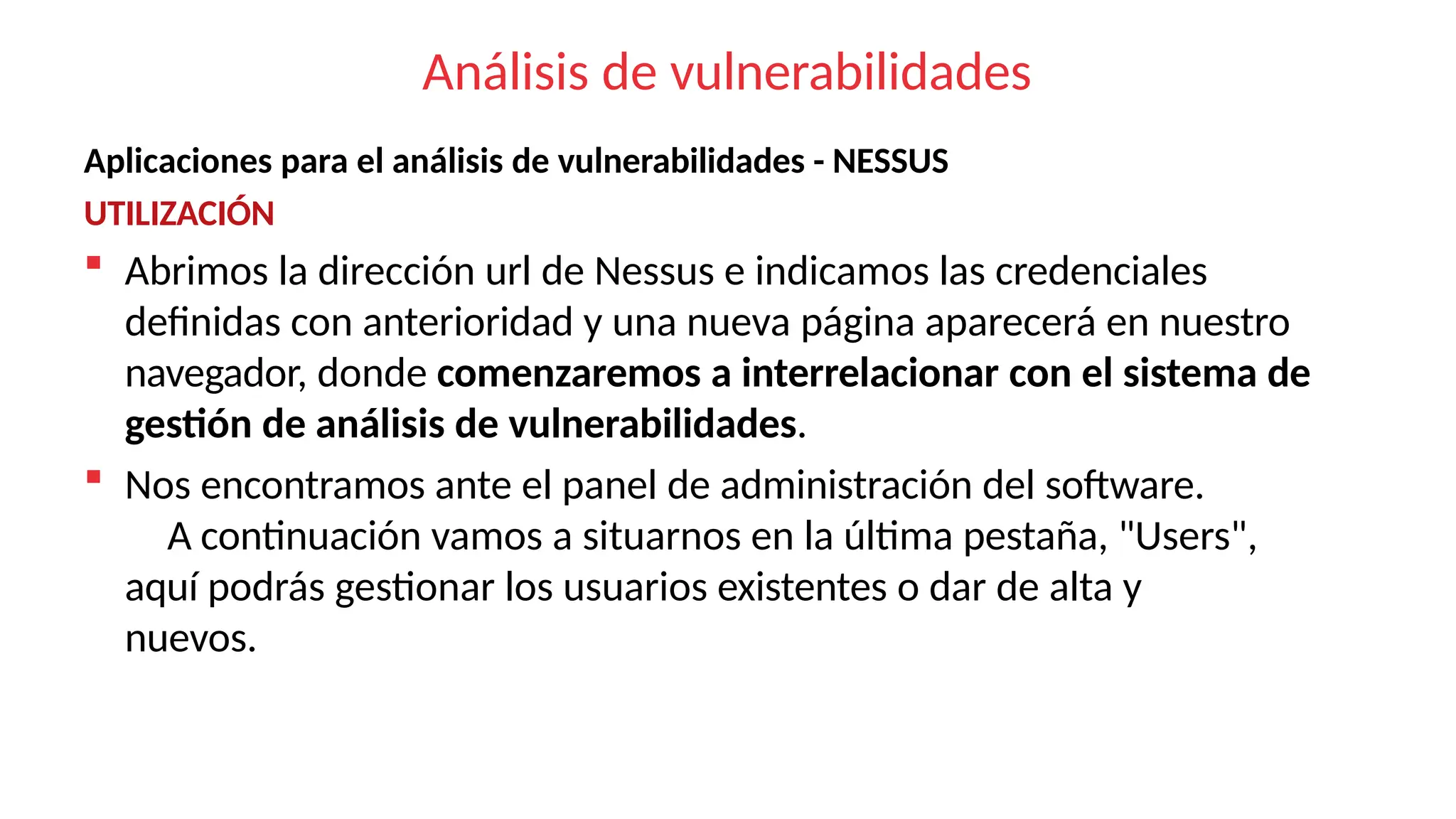 Análisis de vulnerabilidades
Aplicaciones para el análisis de vulnerabilidades - NESSUS
UTILIZACIÓN
 Abrimos la dirección url de Nessus e indicamos las credenciales
definidas con anterioridad y una nueva página aparecerá en nuestro
navegador, donde comenzaremos a interrelacionar con el sistema de
gestión de análisis de vulnerabilidades.
 Nos encontramos ante el panel de administración del software.
A continuación vamos a situarnos en la última pestaña, "Users",
aquí podrás gestionar los usuarios existentes o dar de alta y
nuevos.
 