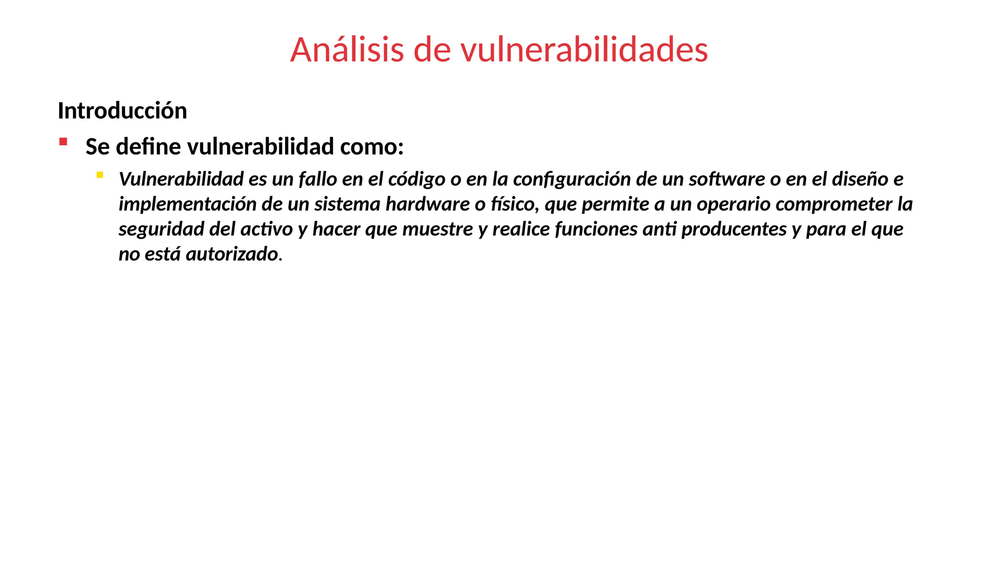 Análisis de vulnerabilidades
Introducción
 Se define vulnerabilidad como:
 Vulnerabilidad es un fallo en el código o en la configuración de un software o en el diseño e
implementación de un sistema hardware o físico, que permite a un operario comprometer la
seguridad del activo y hacer que muestre y realice funciones anti producentes y para el que
no está autorizado.
 