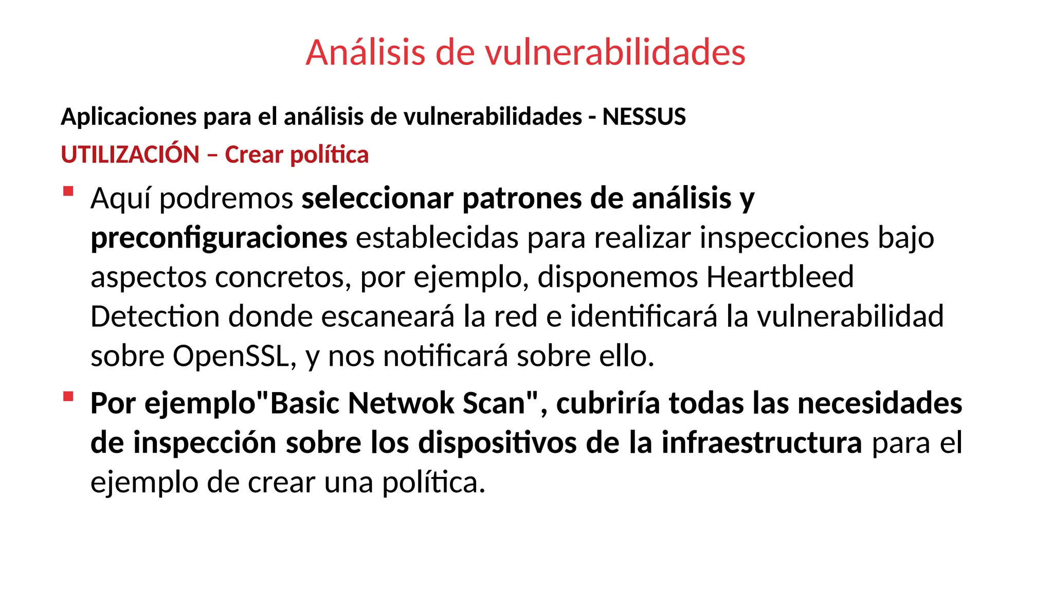 Análisis de vulnerabilidades
Aplicaciones para el análisis de vulnerabilidades - NESSUS
UTILIZACIÓN – Crear política
 Aquí podremos seleccionar patrones de análisis y
preconfiguraciones establecidas para realizar inspecciones bajo
aspectos concretos, por ejemplo, disponemos Heartbleed
Detection donde escaneará la red e identificará la vulnerabilidad
sobre OpenSSL, y nos notificará sobre ello.
 Por ejemplo"Basic Netwok Scan", cubriría todas las necesidades
de inspección sobre los dispositivos de la infraestructura para el
ejemplo de crear una política.
 