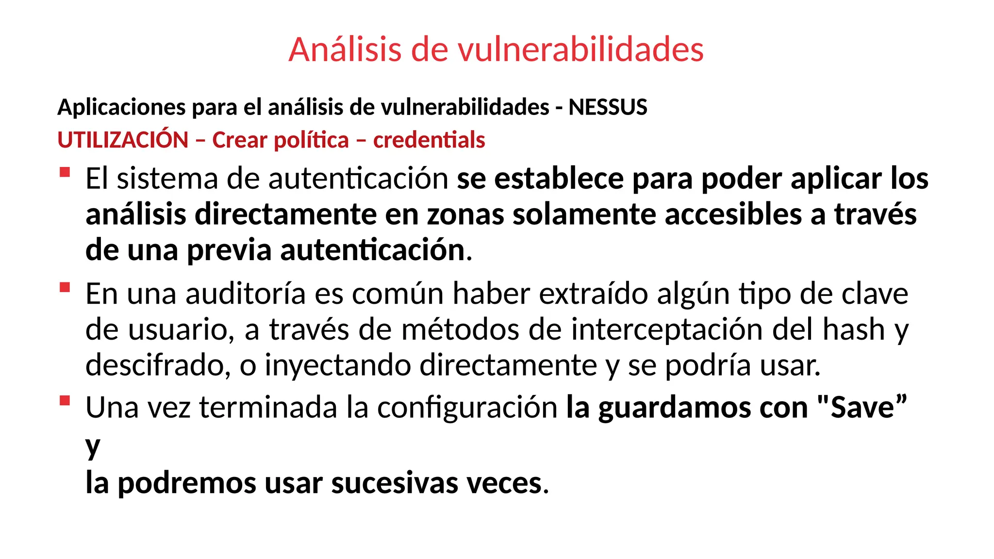 Análisis de vulnerabilidades
Aplicaciones para el análisis de vulnerabilidades - NESSUS
UTILIZACIÓN – Crear política – credentials
 El sistema de autenticación se establece para poder aplicar los
análisis directamente en zonas solamente accesibles a través
de una previa autenticación.
 En una auditoría es común haber extraído algún tipo de clave
de usuario, a través de métodos de interceptación del hash y
descifrado, o inyectando directamente y se podría usar.
 Una vez terminada la configuración la guardamos con "Save”
y
la podremos usar sucesivas veces.
 