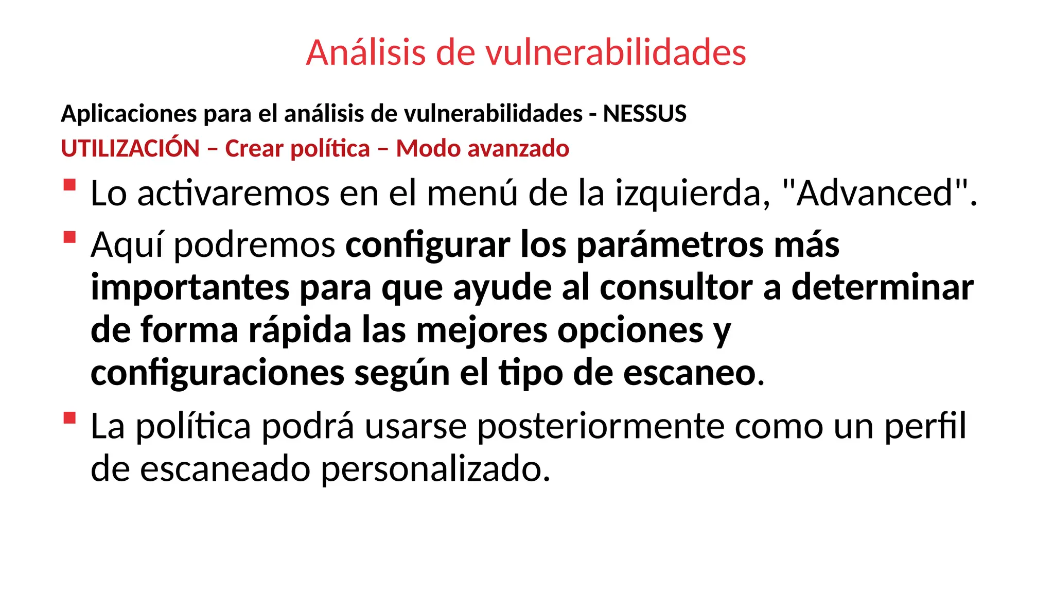 Análisis de vulnerabilidades
Aplicaciones para el análisis de vulnerabilidades - NESSUS
UTILIZACIÓN – Crear política – Modo avanzado
 Lo activaremos en el menú de la izquierda, "Advanced".
 Aquí podremos configurar los parámetros más
importantes para que ayude al consultor a determinar
de forma rápida las mejores opciones y
configuraciones según el tipo de escaneo.
 La política podrá usarse posteriormente como un perfil
de escaneado personalizado.
 