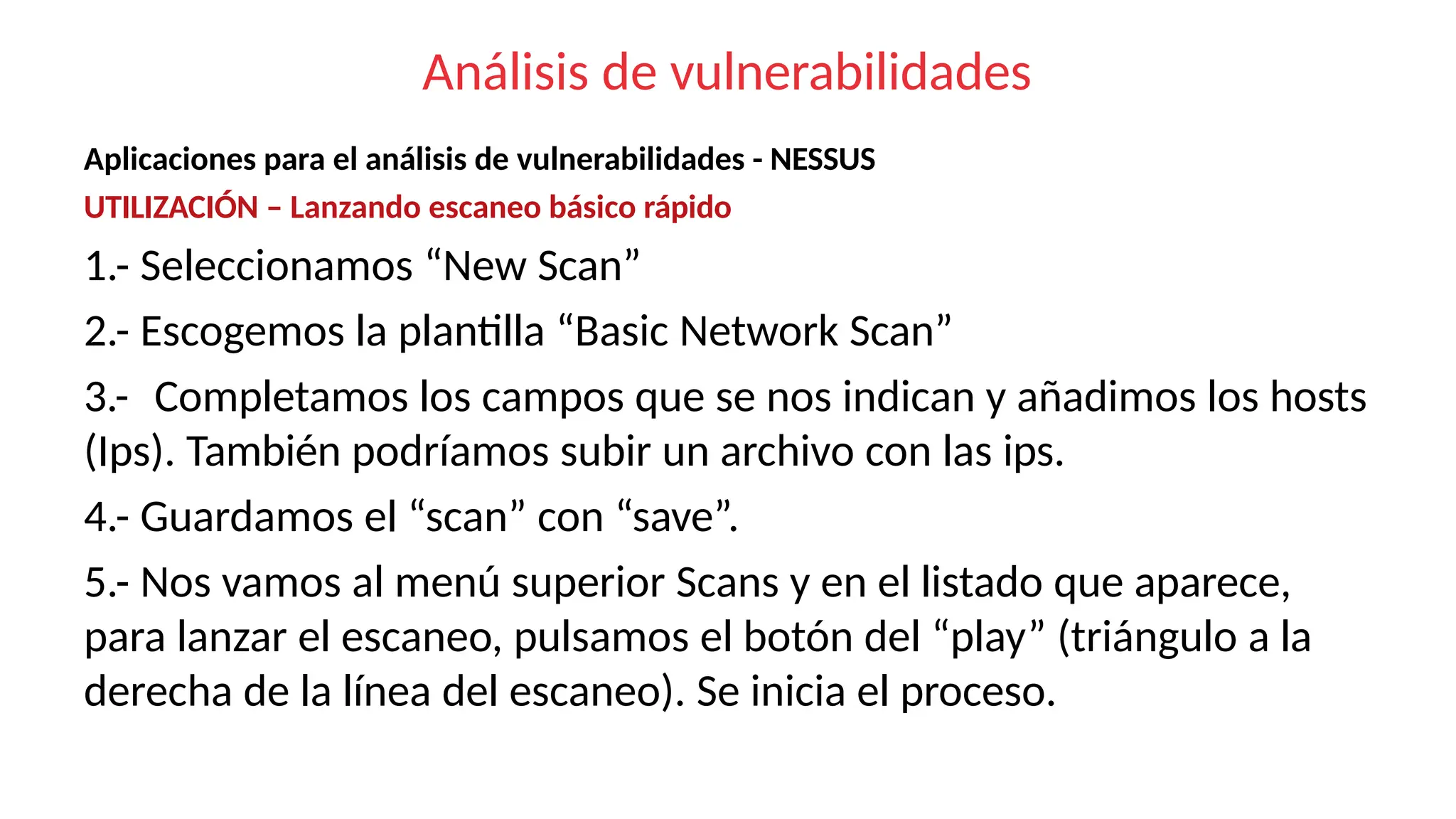 Análisis de vulnerabilidades
Aplicaciones para el análisis de vulnerabilidades - NESSUS
UTILIZACIÓN – Lanzando escaneo básico rápido
1.- Seleccionamos “New Scan”
2.- Escogemos la plantilla “Basic Network Scan”
3.- Completamos los campos que se nos indican y añadimos los hosts
(Ips). También podríamos subir un archivo con las ips.
4.- Guardamos el “scan” con “save”.
5.- Nos vamos al menú superior Scans y en el listado que aparece,
para lanzar el escaneo, pulsamos el botón del “play” (triángulo a la
derecha de la línea del escaneo). Se inicia el proceso.
 