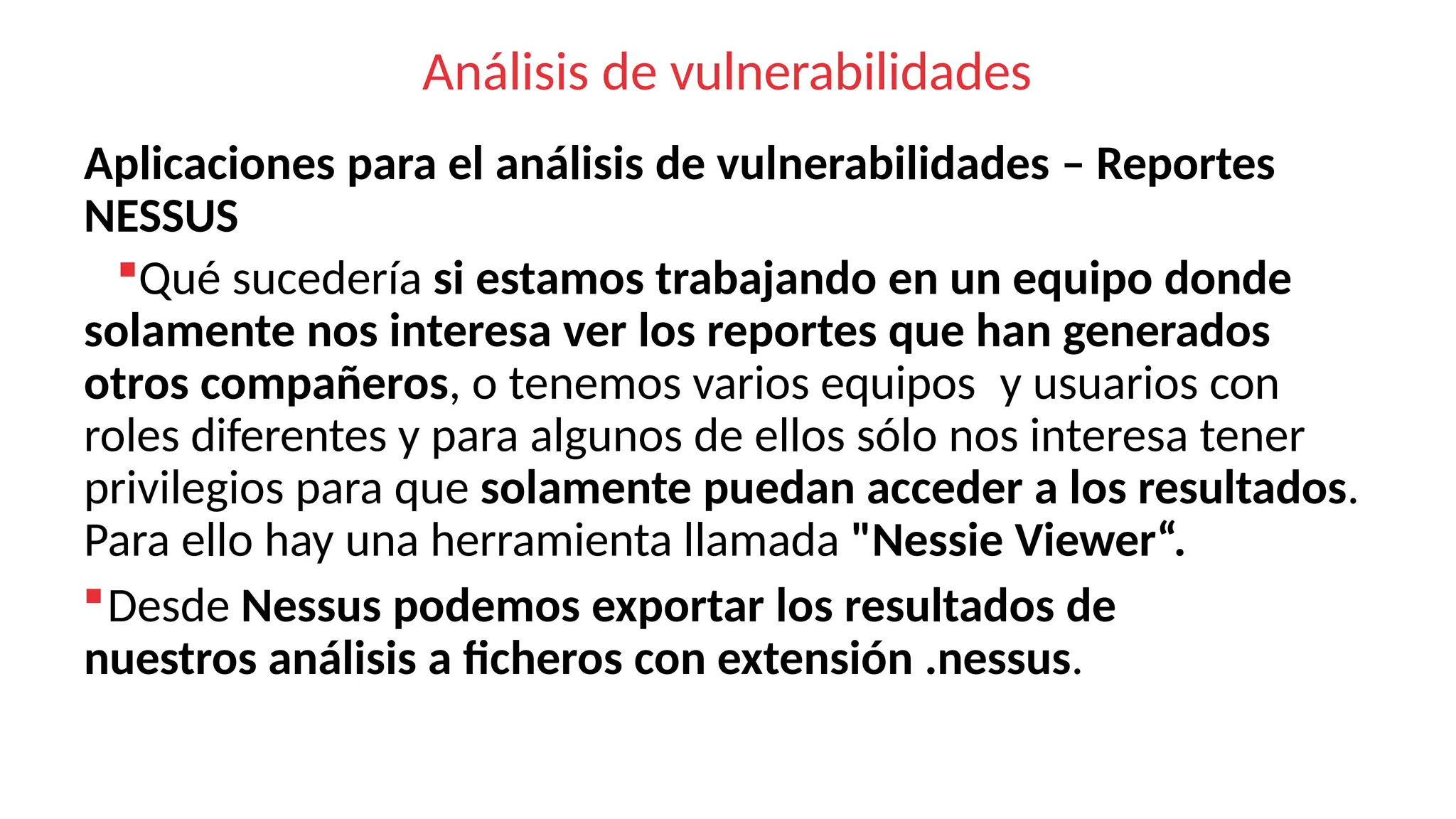 Análisis de vulnerabilidades
Aplicaciones para el análisis de vulnerabilidades – Reportes
NESSUS
Qué sucedería si estamos trabajando en un equipo donde
solamente nos interesa ver los reportes que han generados
otros compañeros, o tenemos varios equipos y usuarios con
roles diferentes y para algunos de ellos sólo nos interesa tener
privilegios para que solamente puedan acceder a los resultados.
Para ello hay una herramienta llamada "Nessie Viewer“.
Desde Nessus podemos exportar los resultados de
nuestros análisis a ficheros con extensión .nessus.
 