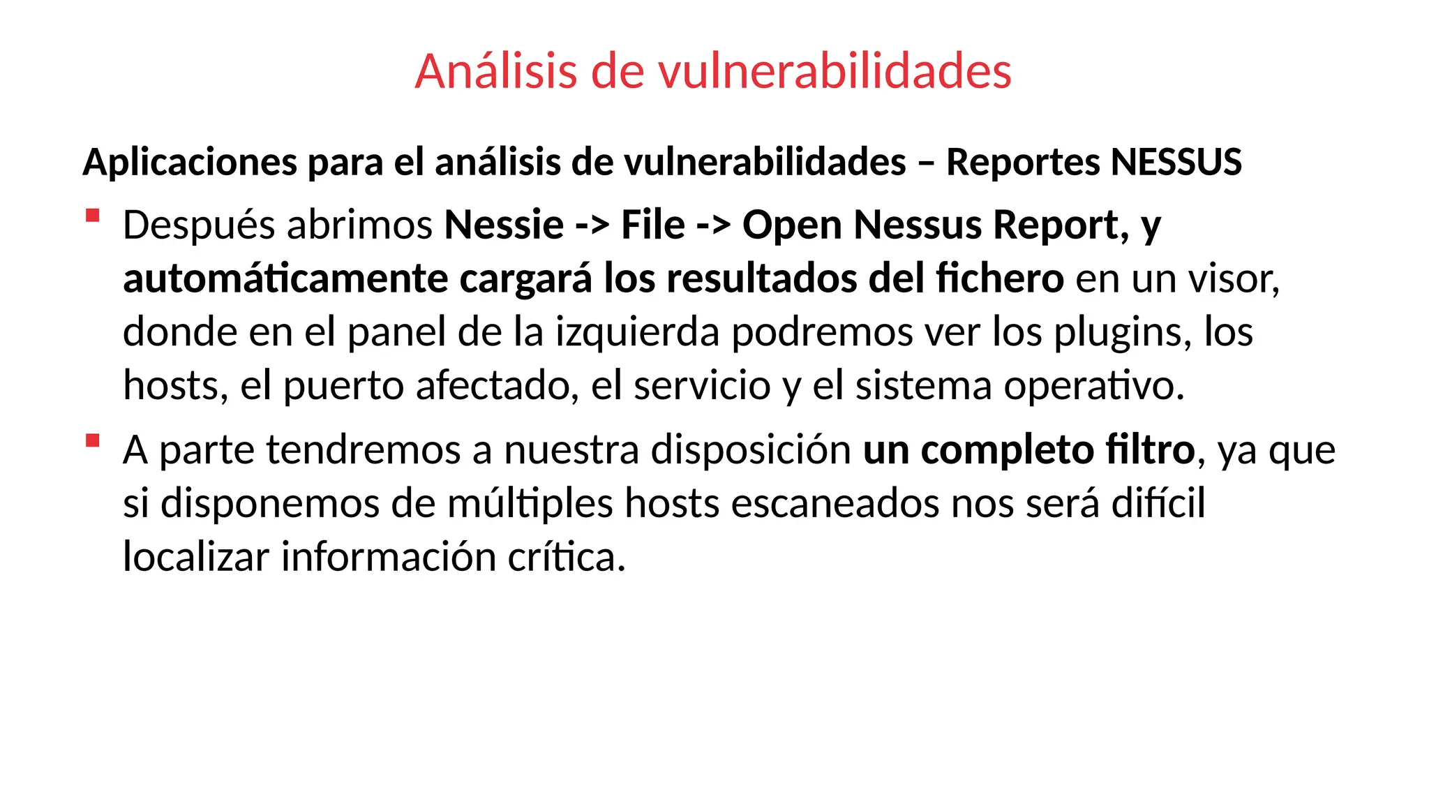 Análisis de vulnerabilidades
Aplicaciones para el análisis de vulnerabilidades – Reportes NESSUS
 Después abrimos Nessie -> File -> Open Nessus Report, y
automáticamente cargará los resultados del fichero en un visor,
donde en el panel de la izquierda podremos ver los plugins, los
hosts, el puerto afectado, el servicio y el sistema operativo.
 A parte tendremos a nuestra disposición un completo filtro, ya que
si disponemos de múltiples hosts escaneados nos será difícil
localizar información crítica.
 