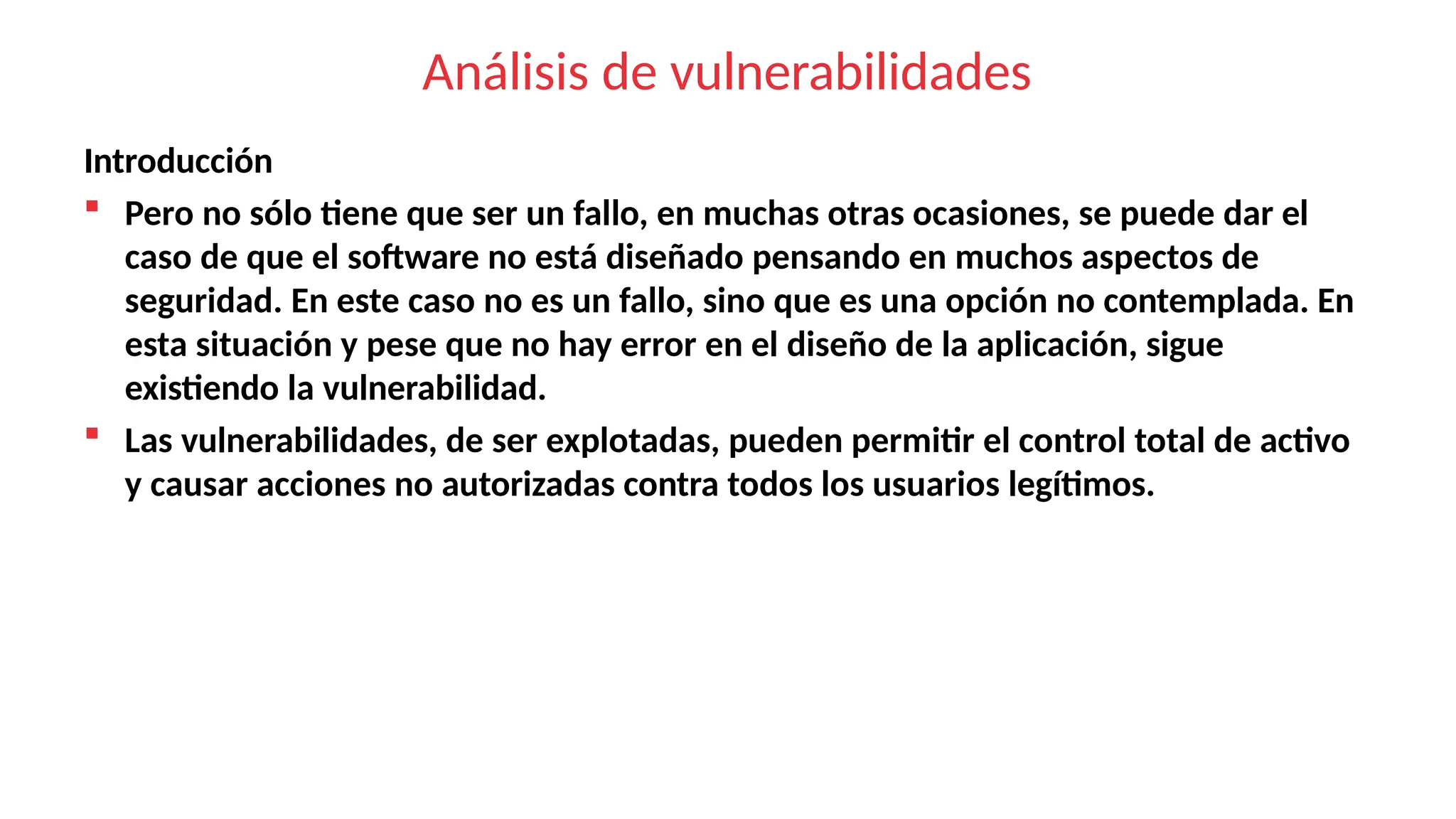 Análisis de vulnerabilidades
Introducción
 Pero no sólo tiene que ser un fallo, en muchas otras ocasiones, se puede dar el
caso de que el software no está diseñado pensando en muchos aspectos de
seguridad. En este caso no es un fallo, sino que es una opción no contemplada. En
esta situación y pese que no hay error en el diseño de la aplicación, sigue
existiendo la vulnerabilidad.
 Las vulnerabilidades, de ser explotadas, pueden permitir el control total de activo
y causar acciones no autorizadas contra todos los usuarios legítimos.
 