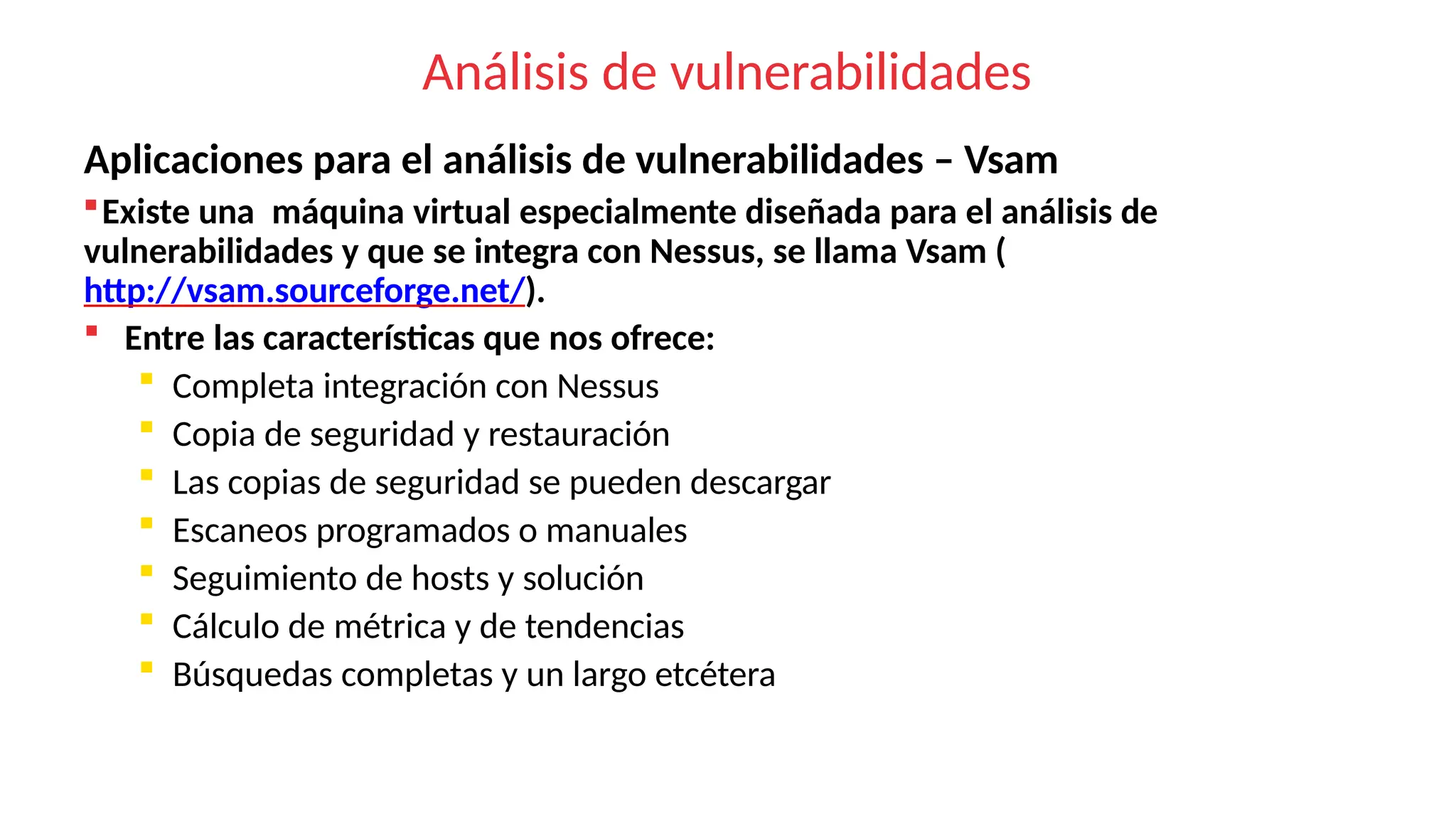 Análisis de vulnerabilidades
Aplicaciones para el análisis de vulnerabilidades – Vsam
Existe una máquina virtual especialmente diseñada para el análisis de
vulnerabilidades y que se integra con Nessus, se llama Vsam (
http://vsam.sourceforge.net/).
 Entre las características que nos ofrece:
 Completa integración con Nessus
 Copia de seguridad y restauración
 Las copias de seguridad se pueden descargar
 Escaneos programados o manuales
 Seguimiento de hosts y solución
 Cálculo de métrica y de tendencias
 Búsquedas completas y un largo etcétera
 