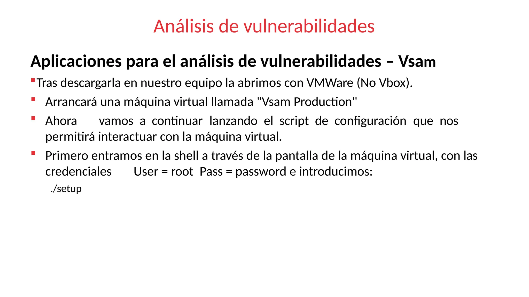 Análisis de vulnerabilidades
Aplicaciones para el análisis de vulnerabilidades – Vsam
Tras descargarla en nuestro equipo la abrimos con VMWare (No Vbox).
 Arrancará una máquina virtual llamada "Vsam Production"
 Ahora vamos a continuar lanzando el script de configuración que nos
permitirá interactuar con la máquina virtual.
 Primero entramos en la shell a través de la pantalla de la máquina virtual, con las
credenciales User = root Pass = password e introducimos:
./setup
 