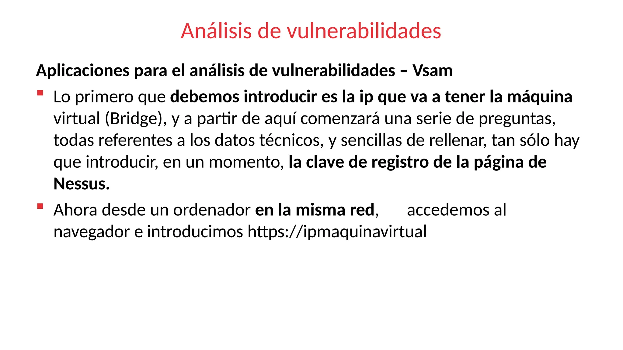 Análisis de vulnerabilidades
Aplicaciones para el análisis de vulnerabilidades – Vsam
 Lo primero que debemos introducir es la ip que va a tener la máquina
virtual (Bridge), y a partir de aquí comenzará una serie de preguntas,
todas referentes a los datos técnicos, y sencillas de rellenar, tan sólo hay
que introducir, en un momento, la clave de registro de la página de
Nessus.
 Ahora desde un ordenador en la misma red, accedemos al
navegador e introducimos https://ipmaquinavirtual
 