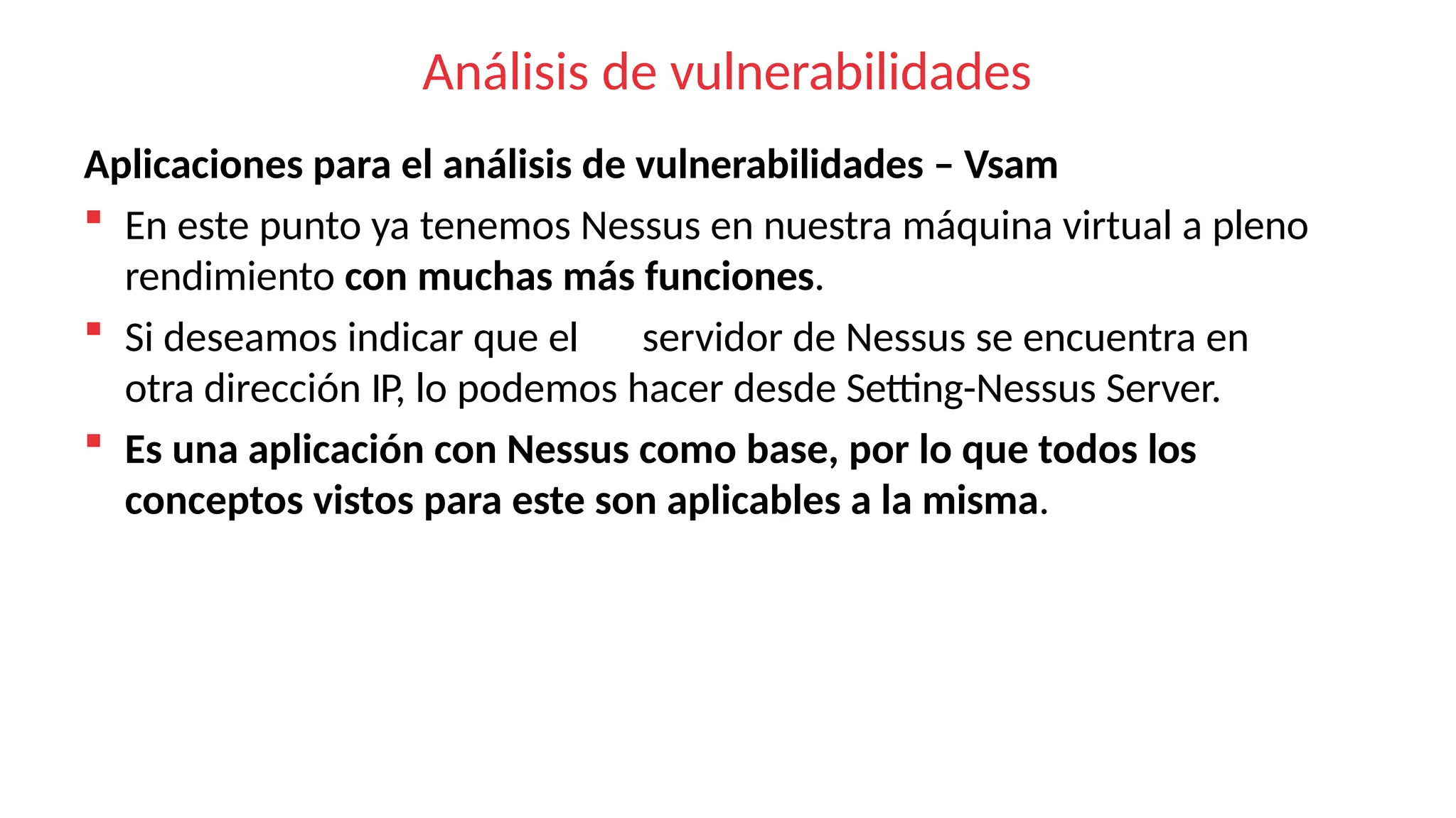 Análisis de vulnerabilidades
Aplicaciones para el análisis de vulnerabilidades – Vsam
 En este punto ya tenemos Nessus en nuestra máquina virtual a pleno
rendimiento con muchas más funciones.
 Si deseamos indicar que el servidor de Nessus se encuentra en
otra dirección IP, lo podemos hacer desde Setting-Nessus Server.
 Es una aplicación con Nessus como base, por lo que todos los
conceptos vistos para este son aplicables a la misma.
 