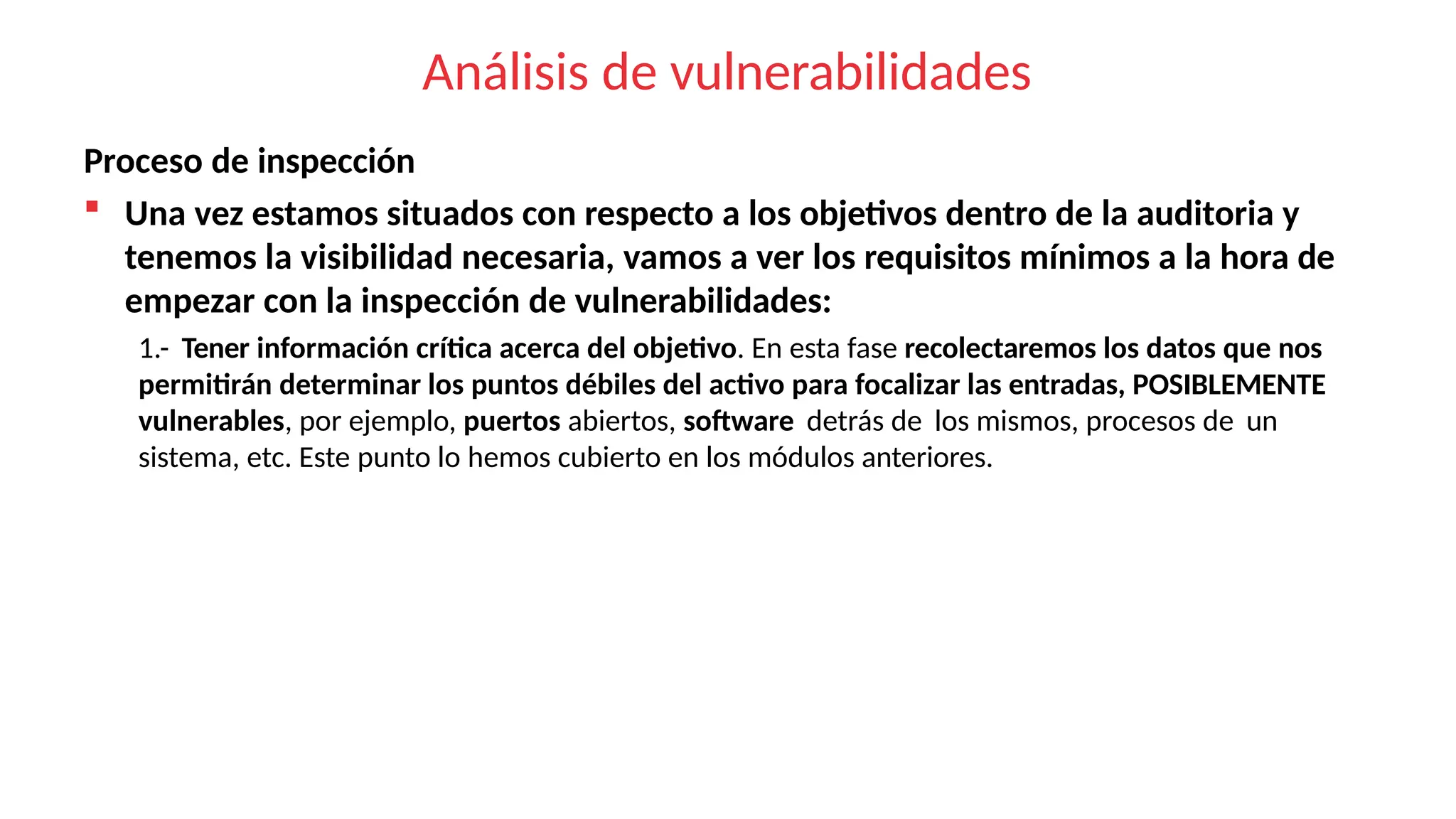 Análisis de vulnerabilidades
Proceso de inspección
 Una vez estamos situados con respecto a los objetivos dentro de la auditoria y
tenemos la visibilidad necesaria, vamos a ver los requisitos mínimos a la hora de
empezar con la inspección de vulnerabilidades:
1.- Tener información crítica acerca del objetivo. En esta fase recolectaremos los datos que nos
permitirán determinar los puntos débiles del activo para focalizar las entradas, POSIBLEMENTE
vulnerables, por ejemplo, puertos abiertos, software detrás de los mismos, procesos de un
sistema, etc. Este punto lo hemos cubierto en los módulos anteriores.
 