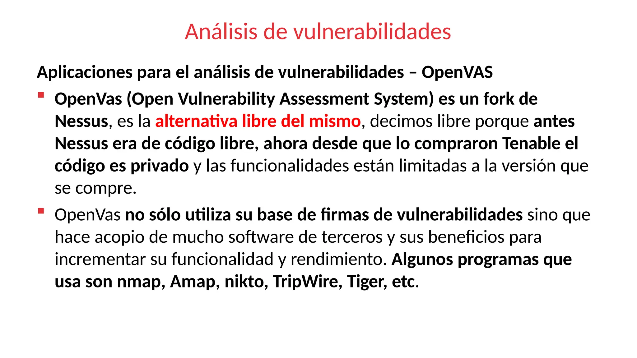 Análisis de vulnerabilidades
Aplicaciones para el análisis de vulnerabilidades – OpenVAS
 OpenVas (Open Vulnerability Assessment System) es un fork de
Nessus, es la alternativa libre del mismo, decimos libre porque antes
Nessus era de código libre, ahora desde que lo compraron Tenable el
código es privado y las funcionalidades están limitadas a la versión que
se compre.
 OpenVas no sólo utiliza su base de firmas de vulnerabilidades sino que
hace acopio de mucho software de terceros y sus beneficios para
incrementar su funcionalidad y rendimiento. Algunos programas que
usa son nmap, Amap, nikto, TripWire, Tiger, etc.
 