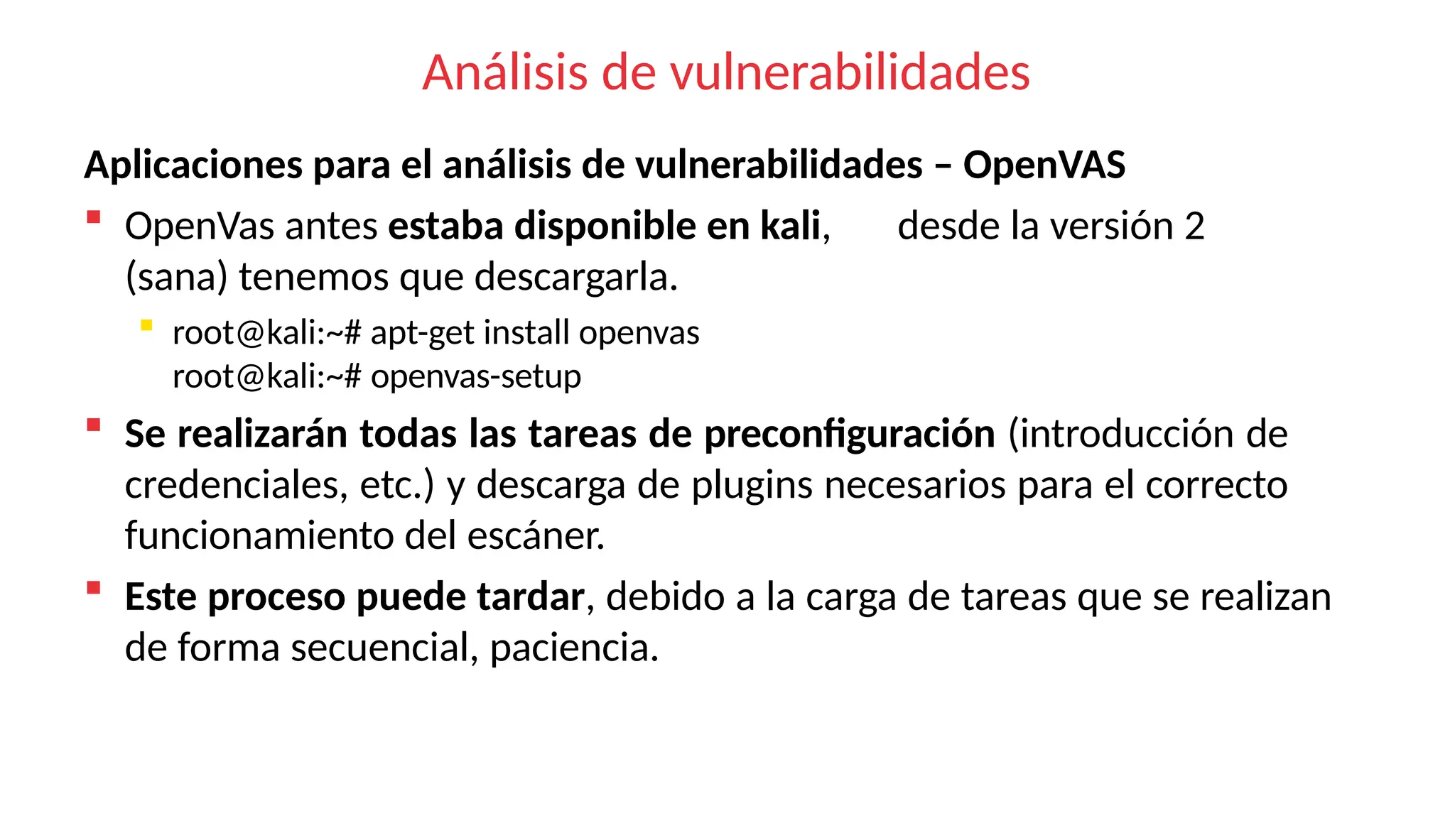 Análisis de vulnerabilidades
Aplicaciones para el análisis de vulnerabilidades – OpenVAS
 OpenVas antes estaba disponible en kali, desde la versión 2
(sana) tenemos que descargarla.
 root@kali:~# apt-get install openvas
root@kali:~# openvas-setup
 Se realizarán todas las tareas de preconfiguración (introducción de
credenciales, etc.) y descarga de plugins necesarios para el correcto
funcionamiento del escáner.
 Este proceso puede tardar, debido a la carga de tareas que se realizan
de forma secuencial, paciencia.
 