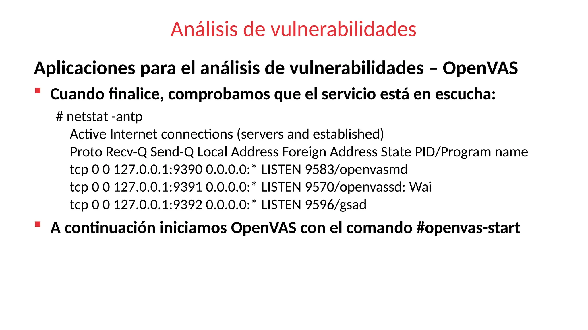 Análisis de vulnerabilidades
Aplicaciones para el análisis de vulnerabilidades – OpenVAS
 Cuando finalice, comprobamos que el servicio está en escucha:
# netstat -antp
Active Internet connections (servers and established)
Proto Recv-Q Send-Q Local Address Foreign Address State PID/Program name
tcp 0 0 127.0.0.1:9390 0.0.0.0:* LISTEN 9583/openvasmd
tcp 0 0 127.0.0.1:9391 0.0.0.0:* LISTEN 9570/openvassd: Wai
tcp 0 0 127.0.0.1:9392 0.0.0.0:* LISTEN 9596/gsad
 A continuación iniciamos OpenVAS con el comando #openvas-start
 