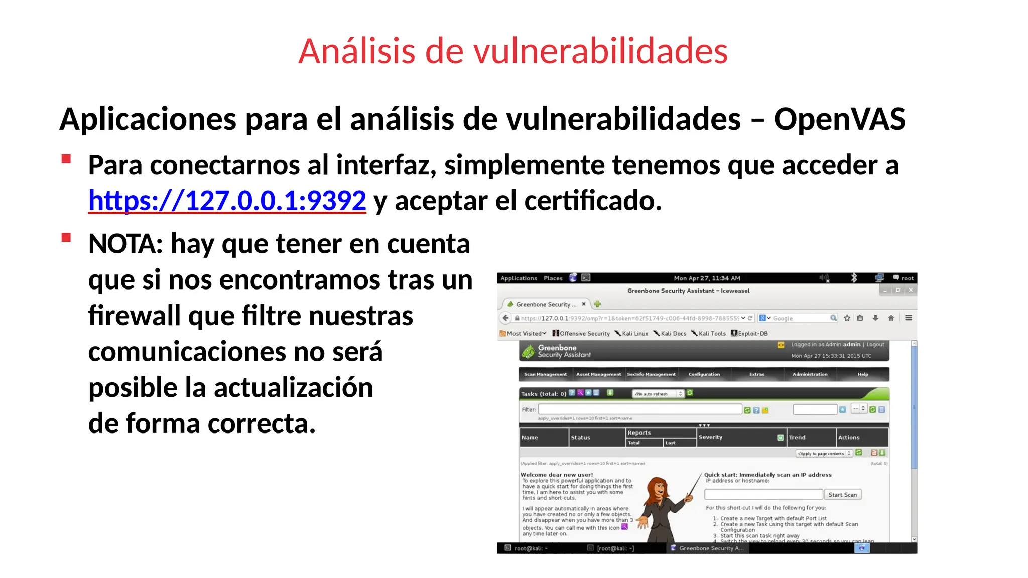 Análisis de vulnerabilidades
Aplicaciones para el análisis de vulnerabilidades – OpenVAS
 Para conectarnos al interfaz, simplemente tenemos que acceder a
https://127.0.0.1:9392 y aceptar el certificado.
 NOTA: hay que tener en cuenta
que si nos encontramos tras un
firewall que filtre nuestras
comunicaciones no será
posible la actualización
de forma correcta.
 