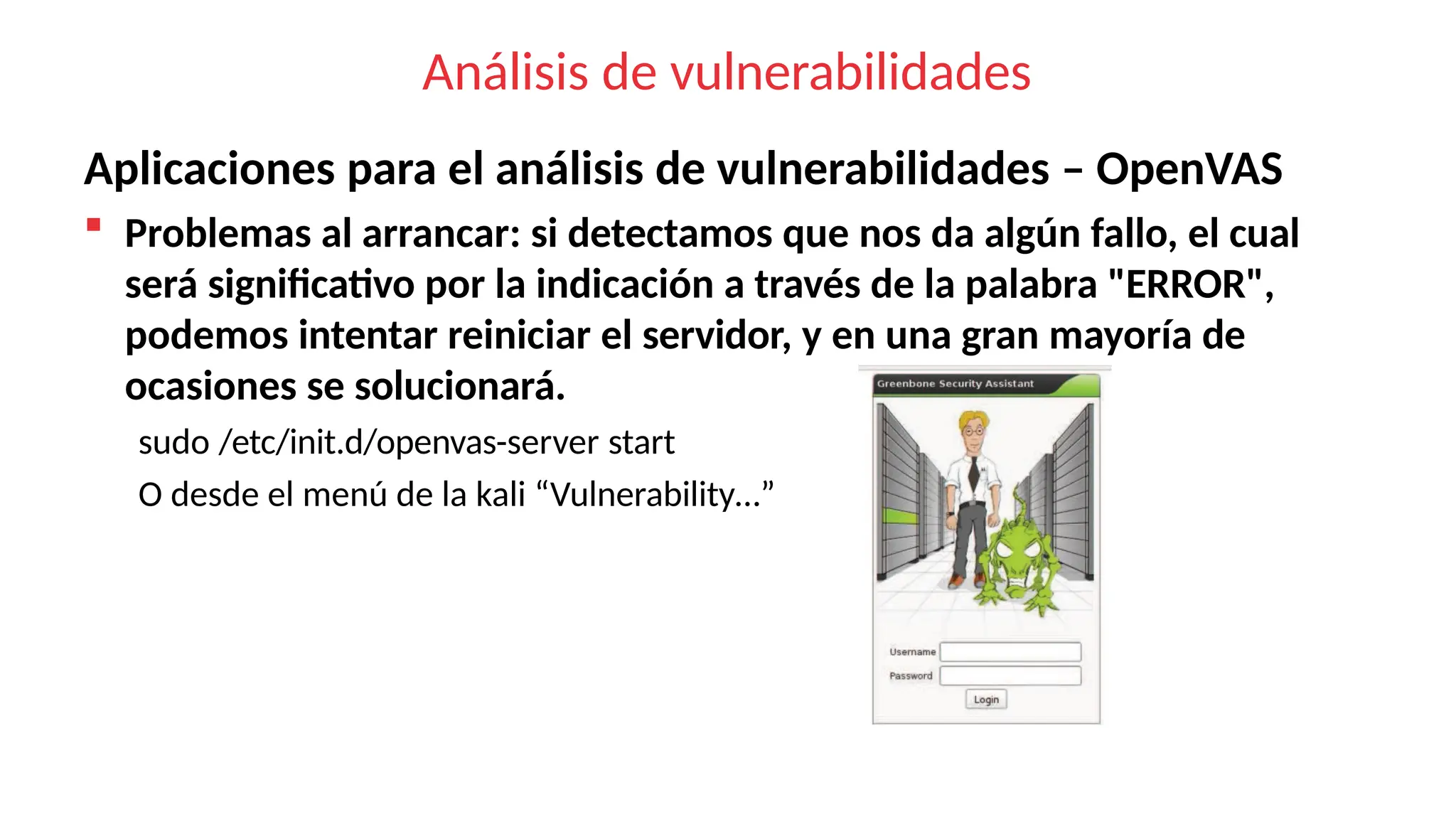 Análisis de vulnerabilidades
Aplicaciones para el análisis de vulnerabilidades – OpenVAS
 Problemas al arrancar: si detectamos que nos da algún fallo, el cual
será significativo por la indicación a través de la palabra "ERROR",
podemos intentar reiniciar el servidor, y en una gran mayoría de
ocasiones se solucionará.
sudo /etc/init.d/openvas-server start
O desde el menú de la kali “Vulnerability…”
 