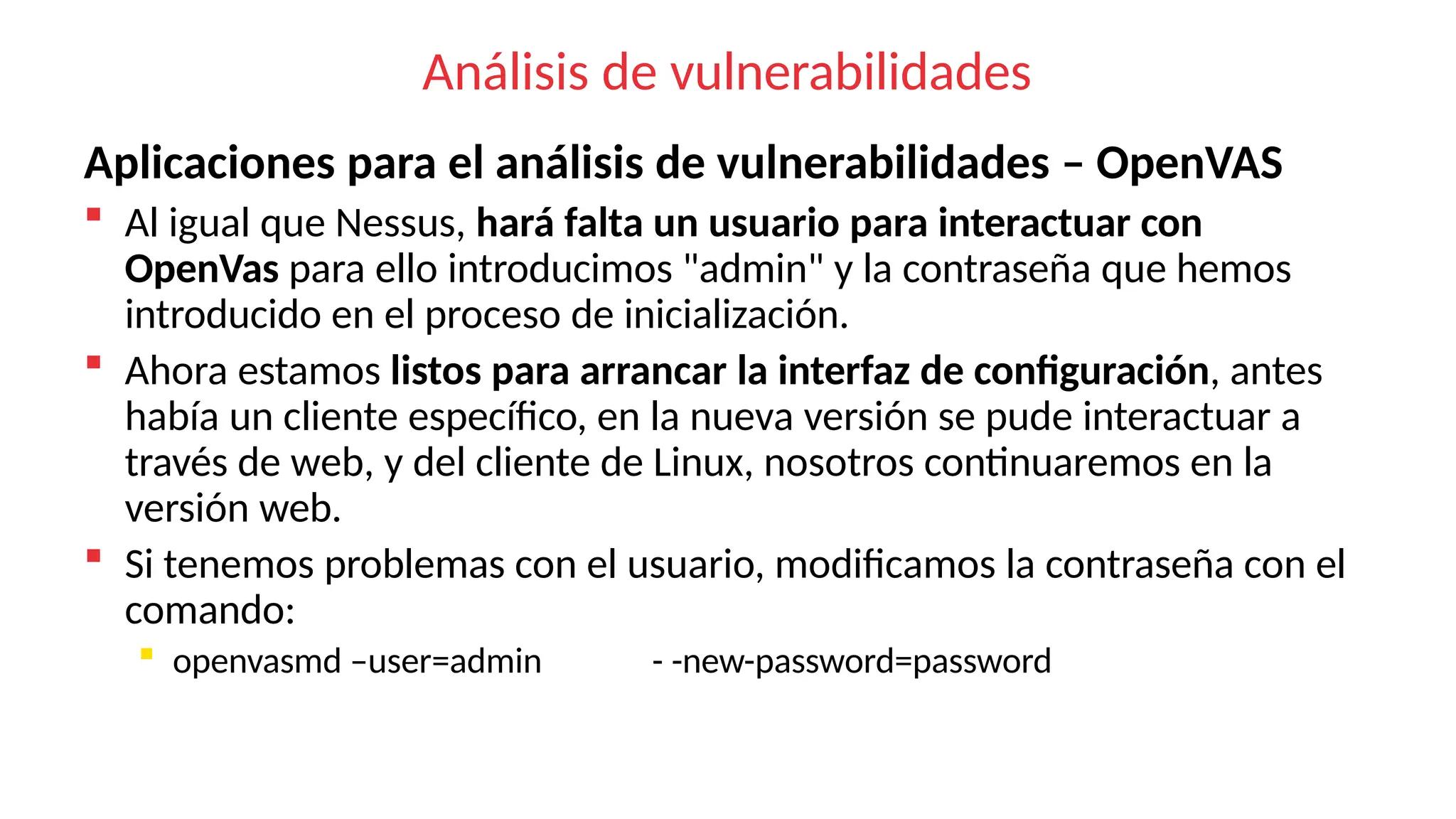 Análisis de vulnerabilidades
Aplicaciones para el análisis de vulnerabilidades – OpenVAS
 Al igual que Nessus, hará falta un usuario para interactuar con
OpenVas para ello introducimos "admin" y la contraseña que hemos
introducido en el proceso de inicialización.
 Ahora estamos listos para arrancar la interfaz de configuración, antes
había un cliente específico, en la nueva versión se pude interactuar a
través de web, y del cliente de Linux, nosotros continuaremos en la
versión web.
 Si tenemos problemas con el usuario, modificamos la contraseña con el
comando:
 openvasmd –user=admin - -new-password=password
 