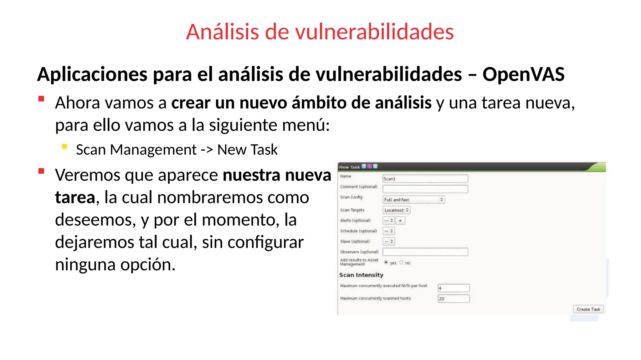Análisis de vulnerabilidades
Aplicaciones para el análisis de vulnerabilidades – OpenVAS
 Ahora vamos a crear un nuevo ámbito de análisis y una tarea nueva,
para ello vamos a la siguiente menú:
 Scan Management -> New Task
 Veremos que aparece nuestra nueva
tarea, la cual nombraremos como
deseemos, y por el momento, la
dejaremos tal cual, sin configurar
ninguna opción.
 
