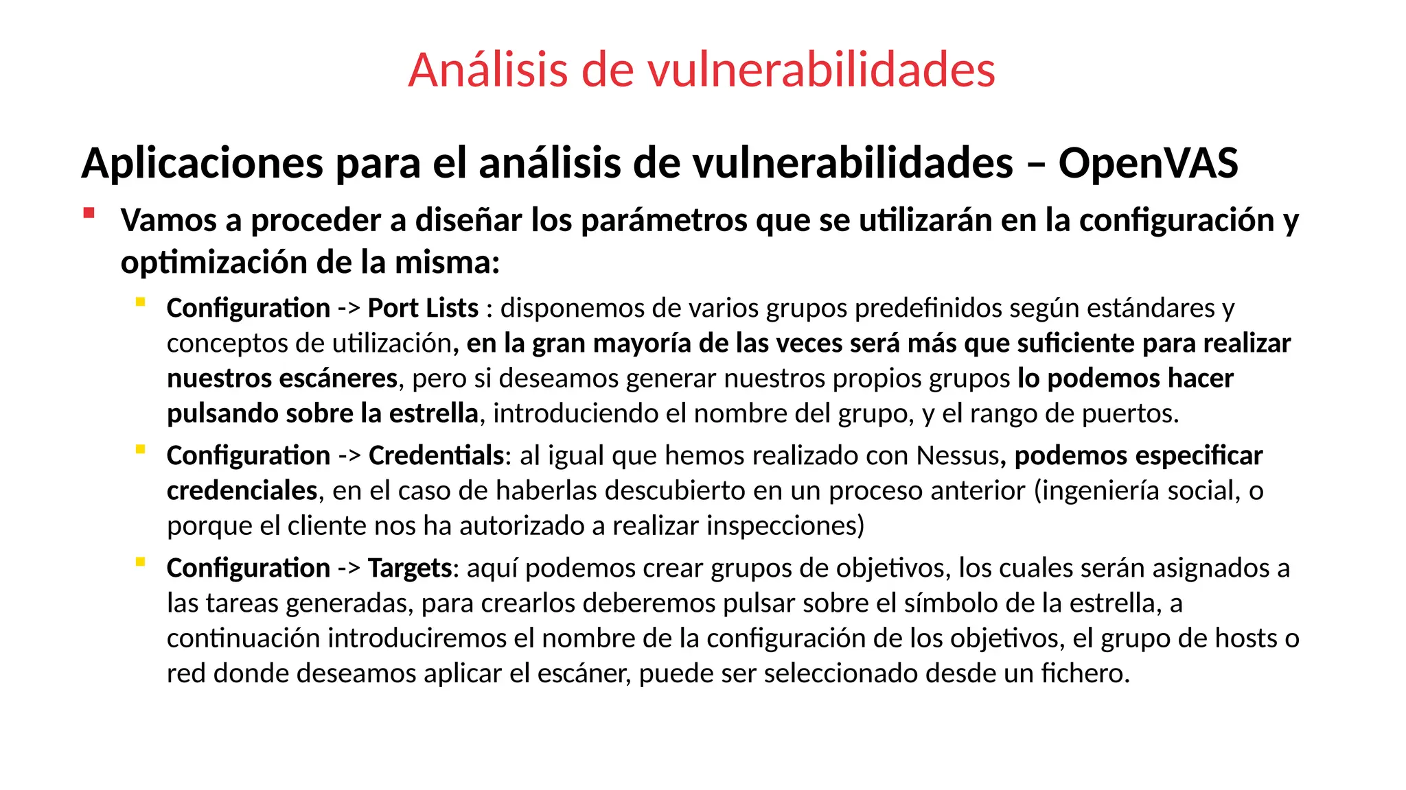 Análisis de vulnerabilidades
Aplicaciones para el análisis de vulnerabilidades – OpenVAS
 Vamos a proceder a diseñar los parámetros que se utilizarán en la configuración y
optimización de la misma:
 Configuration -> Port Lists : disponemos de varios grupos predefinidos según estándares y
conceptos de utilización, en la gran mayoría de las veces será más que suficiente para realizar
nuestros escáneres, pero si deseamos generar nuestros propios grupos lo podemos hacer
pulsando sobre la estrella, introduciendo el nombre del grupo, y el rango de puertos.
 Configuration -> Credentials: al igual que hemos realizado con Nessus, podemos especificar
credenciales, en el caso de haberlas descubierto en un proceso anterior (ingeniería social, o
porque el cliente nos ha autorizado a realizar inspecciones)
 Configuration -> Targets: aquí podemos crear grupos de objetivos, los cuales serán asignados a
las tareas generadas, para crearlos deberemos pulsar sobre el símbolo de la estrella, a
continuación introduciremos el nombre de la configuración de los objetivos, el grupo de hosts o
red donde deseamos aplicar el escáner, puede ser seleccionado desde un fichero.
 