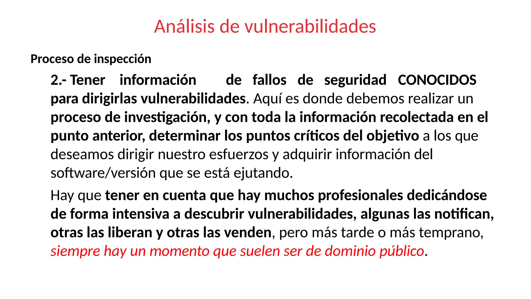 Análisis de vulnerabilidades
Proceso de inspección
2.- Tener información de fallos de seguridad CONOCIDOS
para dirigirlas vulnerabilidades. Aquí es donde debemos realizar un
proceso de investigación, y con toda la información recolectada en el
punto anterior, determinar los puntos críticos del objetivo a los que
deseamos dirigir nuestro esfuerzos y adquirir información del
software/versión que se está ejutando.
Hay que tener en cuenta que hay muchos profesionales dedicándose
de forma intensiva a descubrir vulnerabilidades, algunas las notifican,
otras las liberan y otras las venden, pero más tarde o más temprano,
siempre hay un momento que suelen ser de dominio público.
 