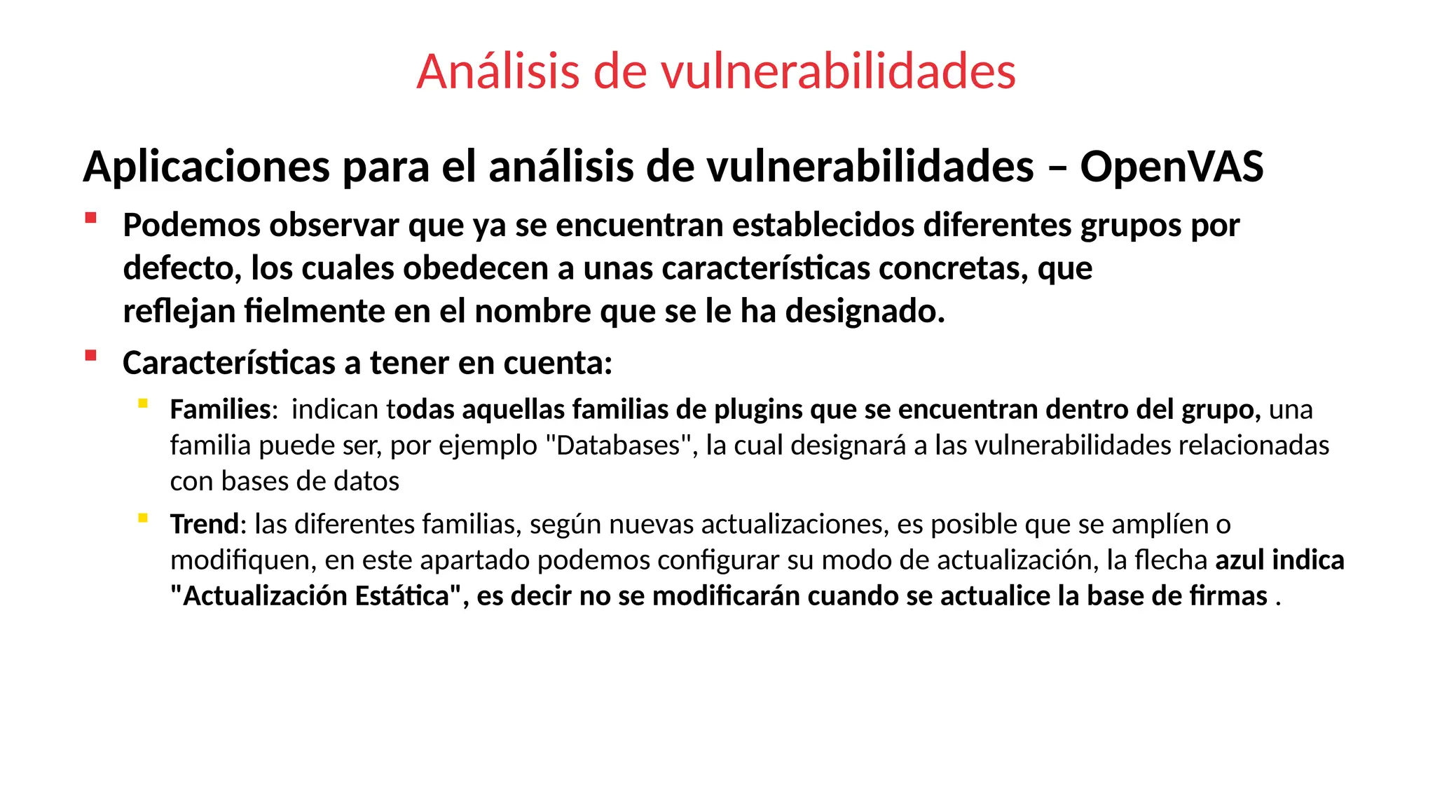 Análisis de vulnerabilidades
Aplicaciones para el análisis de vulnerabilidades – OpenVAS
 Podemos observar que ya se encuentran establecidos diferentes grupos por
defecto, los cuales obedecen a unas características concretas, que
reflejan fielmente en el nombre que se le ha designado.
 Características a tener en cuenta:
 Families: indican todas aquellas familias de plugins que se encuentran dentro del grupo, una
familia puede ser, por ejemplo "Databases", la cual designará a las vulnerabilidades relacionadas
con bases de datos
 Trend: las diferentes familias, según nuevas actualizaciones, es posible que se amplíen o
modifiquen, en este apartado podemos configurar su modo de actualización, la flecha azul indica
"Actualización Estática", es decir no se modificarán cuando se actualice la base de firmas .
 