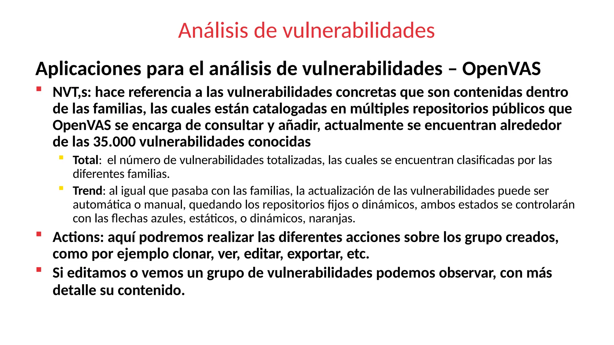 Análisis de vulnerabilidades
Aplicaciones para el análisis de vulnerabilidades – OpenVAS
 NVT,s: hace referencia a las vulnerabilidades concretas que son contenidas dentro
de las familias, las cuales están catalogadas en múltiples repositorios públicos que
OpenVAS se encarga de consultar y añadir, actualmente se encuentran alrededor
de las 35.000 vulnerabilidades conocidas
 Total: el número de vulnerabilidades totalizadas, las cuales se encuentran clasificadas por las
diferentes familias.
 Trend: al igual que pasaba con las familias, la actualización de las vulnerabilidades puede ser
automática o manual, quedando los repositorios fijos o dinámicos, ambos estados se controlarán
con las flechas azules, estáticos, o dinámicos, naranjas.
 Actions: aquí podremos realizar las diferentes acciones sobre los grupo creados,
como por ejemplo clonar, ver, editar, exportar, etc.
 Si editamos o vemos un grupo de vulnerabilidades podemos observar, con más
detalle su contenido.
 