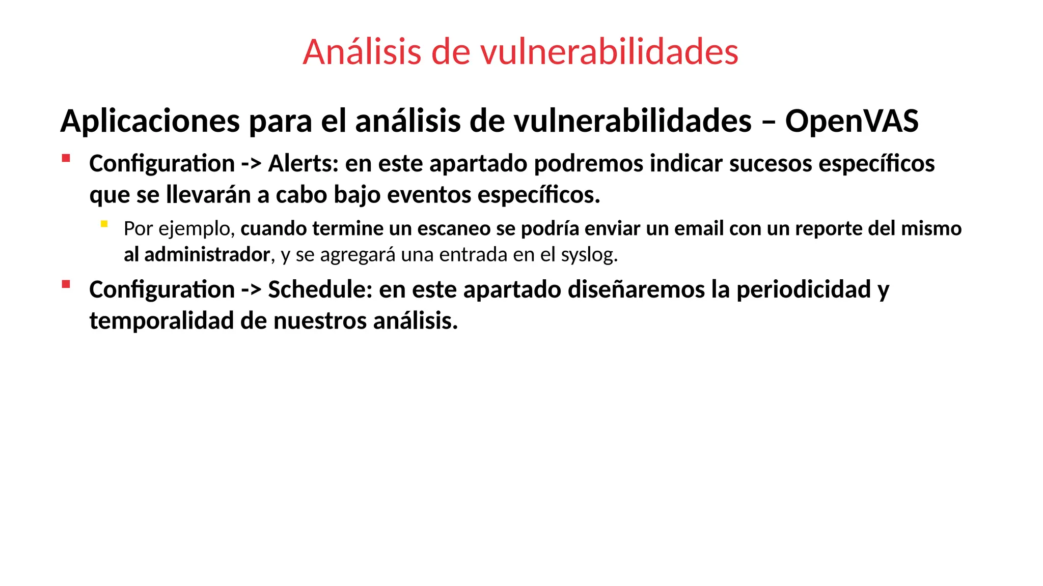 Análisis de vulnerabilidades
Aplicaciones para el análisis de vulnerabilidades – OpenVAS
 Configuration -> Alerts: en este apartado podremos indicar sucesos específicos
que se llevarán a cabo bajo eventos específicos.
 Por ejemplo, cuando termine un escaneo se podría enviar un email con un reporte del mismo
al administrador, y se agregará una entrada en el syslog.
 Configuration -> Schedule: en este apartado diseñaremos la periodicidad y
temporalidad de nuestros análisis.
 