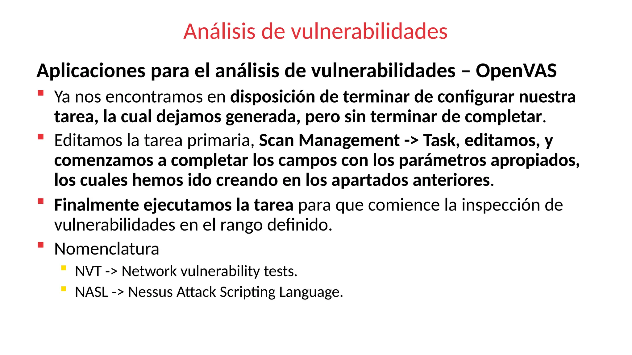 Análisis de vulnerabilidades
Aplicaciones para el análisis de vulnerabilidades – OpenVAS
 Ya nos encontramos en disposición de terminar de configurar nuestra
tarea, la cual dejamos generada, pero sin terminar de completar.
 Editamos la tarea primaria, Scan Management -> Task, editamos, y
comenzamos a completar los campos con los parámetros apropiados,
los cuales hemos ido creando en los apartados anteriores.
 Finalmente ejecutamos la tarea para que comience la inspección de
vulnerabilidades en el rango definido.
 Nomenclatura
 NVT -> Network vulnerability tests.
 NASL -> Nessus Attack Scripting Language.
 