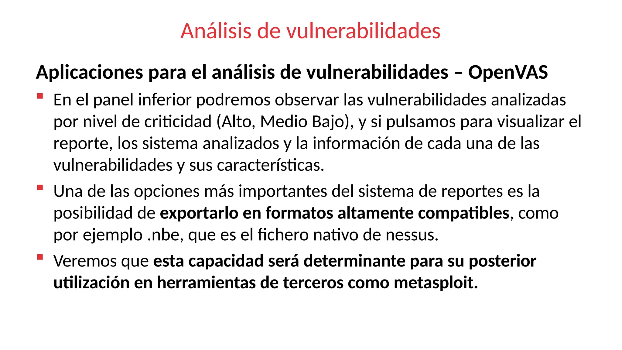 Análisis de vulnerabilidades
Aplicaciones para el análisis de vulnerabilidades – OpenVAS
 En el panel inferior podremos observar las vulnerabilidades analizadas
por nivel de criticidad (Alto, Medio Bajo), y si pulsamos para visualizar el
reporte, los sistema analizados y la información de cada una de las
vulnerabilidades y sus características.
 Una de las opciones más importantes del sistema de reportes es la
posibilidad de exportarlo en formatos altamente compatibles, como
por ejemplo .nbe, que es el fichero nativo de nessus.
 Veremos que esta capacidad será determinante para su posterior
utilización en herramientas de terceros como metasploit.
 