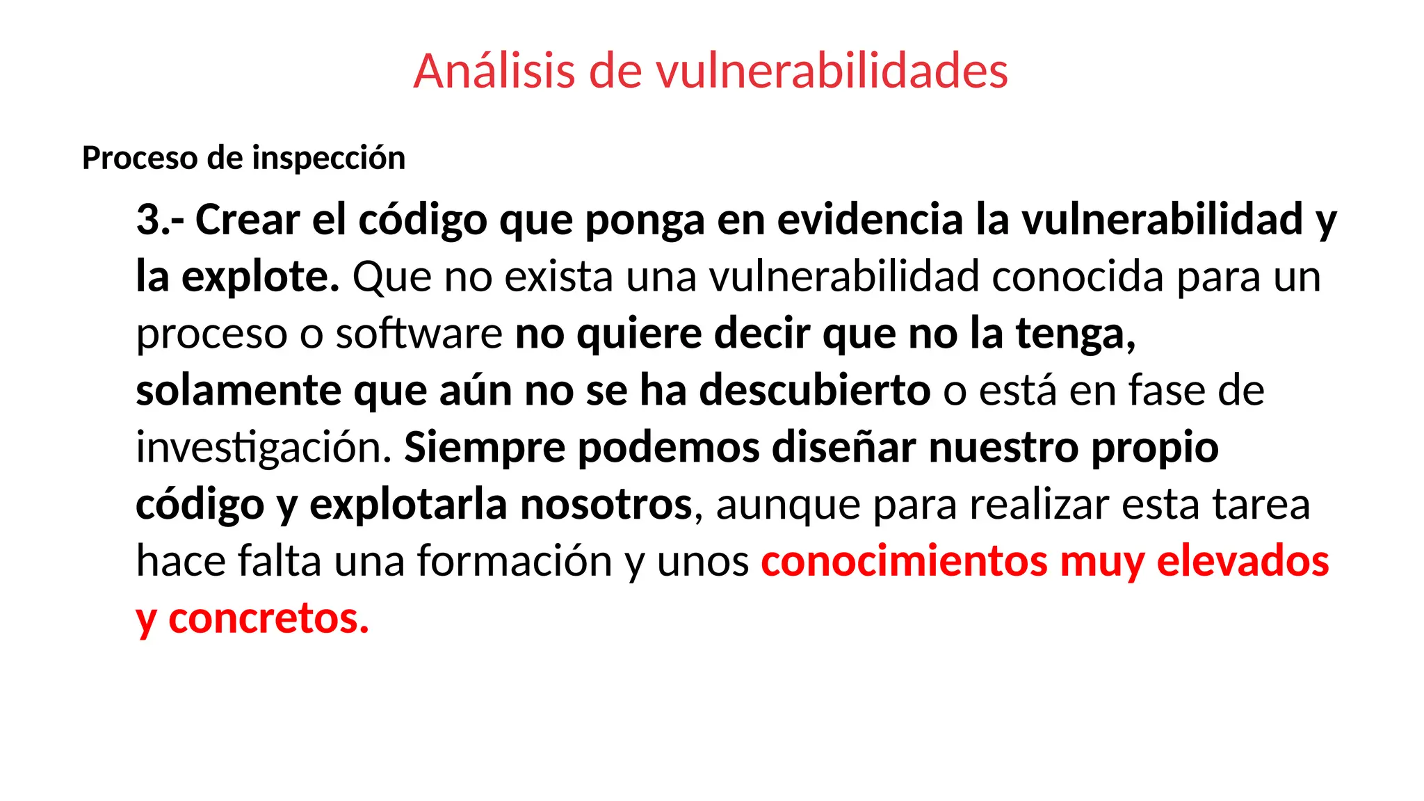 Análisis de vulnerabilidades
Proceso de inspección
3.- Crear el código que ponga en evidencia la vulnerabilidad y
la explote. Que no exista una vulnerabilidad conocida para un
proceso o software no quiere decir que no la tenga,
solamente que aún no se ha descubierto o está en fase de
investigación. Siempre podemos diseñar nuestro propio
código y explotarla nosotros, aunque para realizar esta tarea
hace falta una formación y unos conocimientos muy elevados
y concretos.
 