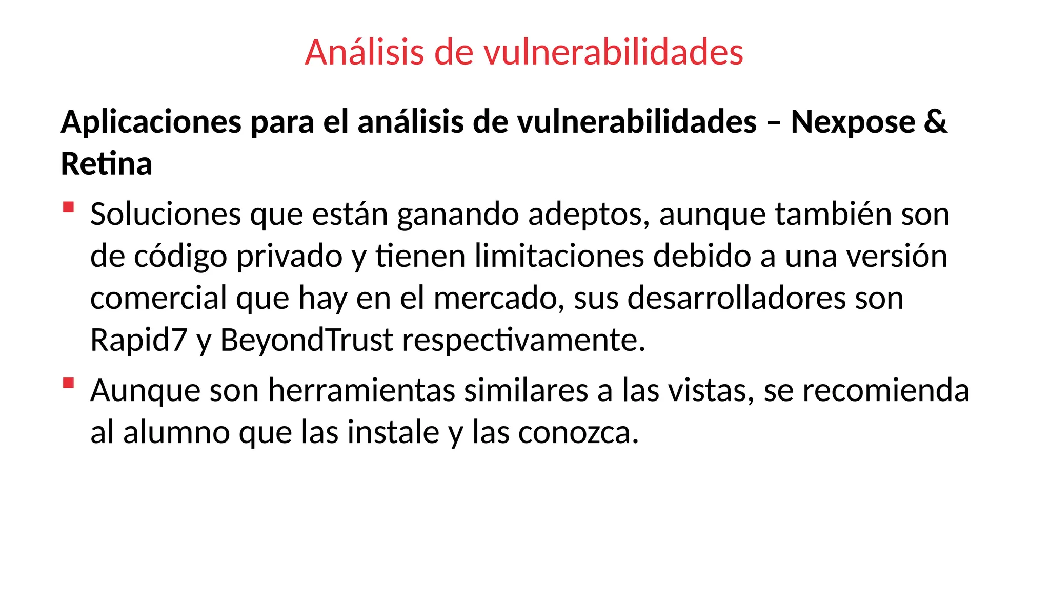 Análisis de vulnerabilidades
Aplicaciones para el análisis de vulnerabilidades – Nexpose &
Retina
 Soluciones que están ganando adeptos, aunque también son
de código privado y tienen limitaciones debido a una versión
comercial que hay en el mercado, sus desarrolladores son
Rapid7 y BeyondTrust respectivamente.
 Aunque son herramientas similares a las vistas, se recomienda
al alumno que las instale y las conozca.
 