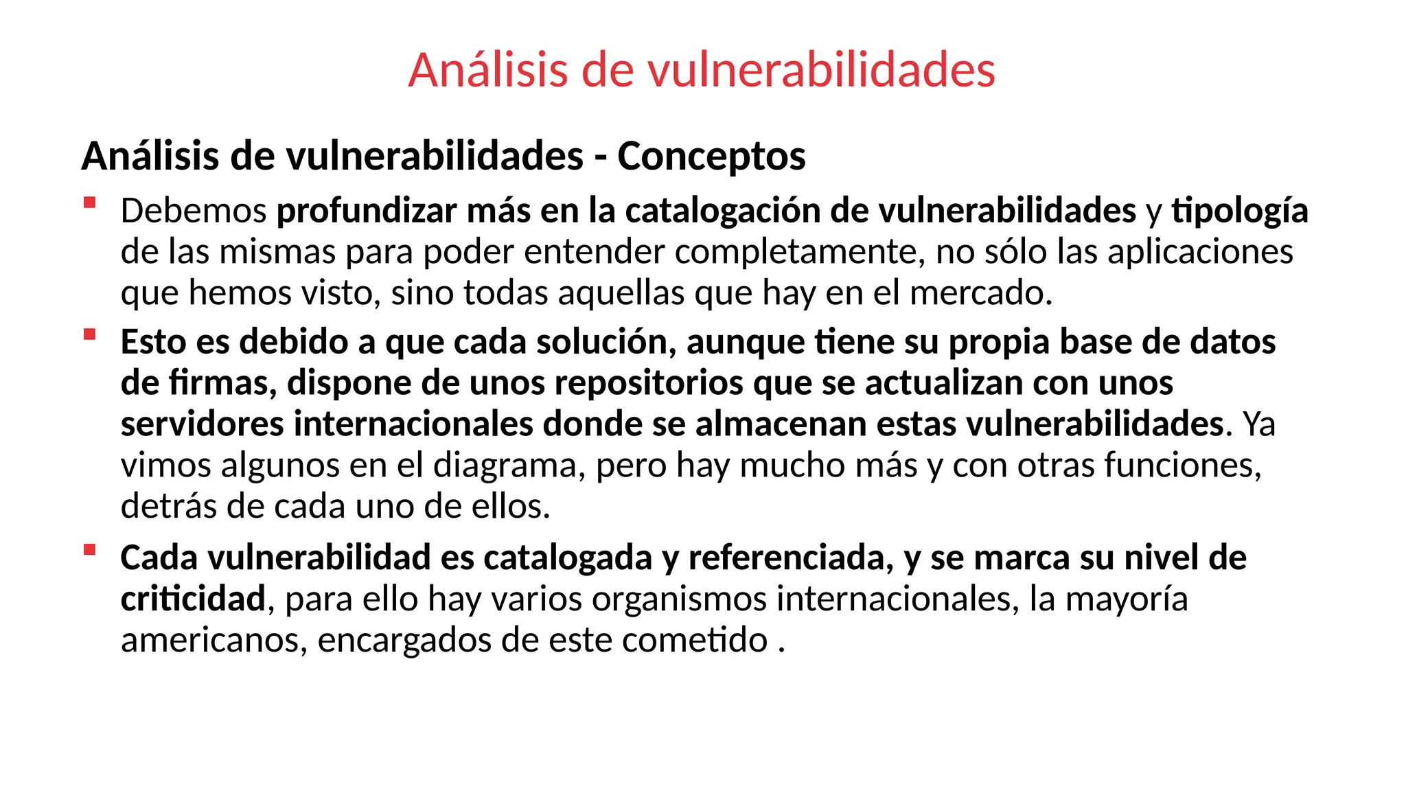 Análisis de vulnerabilidades
Análisis de vulnerabilidades - Conceptos
 Debemos profundizar más en la catalogación de vulnerabilidades y tipología
de las mismas para poder entender completamente, no sólo las aplicaciones
que hemos visto, sino todas aquellas que hay en el mercado.
 Esto es debido a que cada solución, aunque tiene su propia base de datos
de firmas, dispone de unos repositorios que se actualizan con unos
servidores internacionales donde se almacenan estas vulnerabilidades. Ya
vimos algunos en el diagrama, pero hay mucho más y con otras funciones,
detrás de cada uno de ellos.
 Cada vulnerabilidad es catalogada y referenciada, y se marca su nivel de
criticidad, para ello hay varios organismos internacionales, la mayoría
americanos, encargados de este cometido .
 