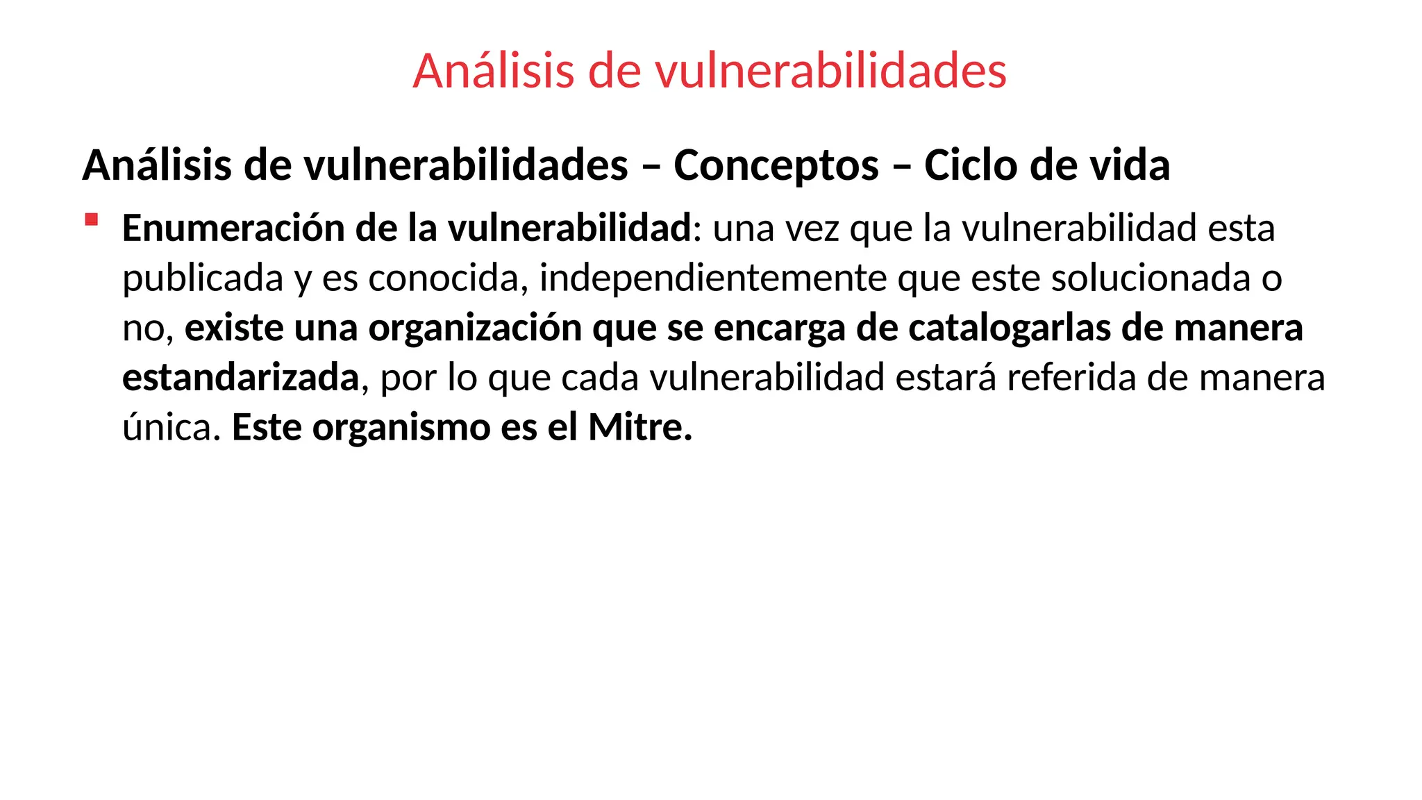 Análisis de vulnerabilidades
Análisis de vulnerabilidades – Conceptos – Ciclo de vida
 Enumeración de la vulnerabilidad: una vez que la vulnerabilidad esta
publicada y es conocida, independientemente que este solucionada o
no, existe una organización que se encarga de catalogarlas de manera
estandarizada, por lo que cada vulnerabilidad estará referida de manera
única. Este organismo es el Mitre.
 