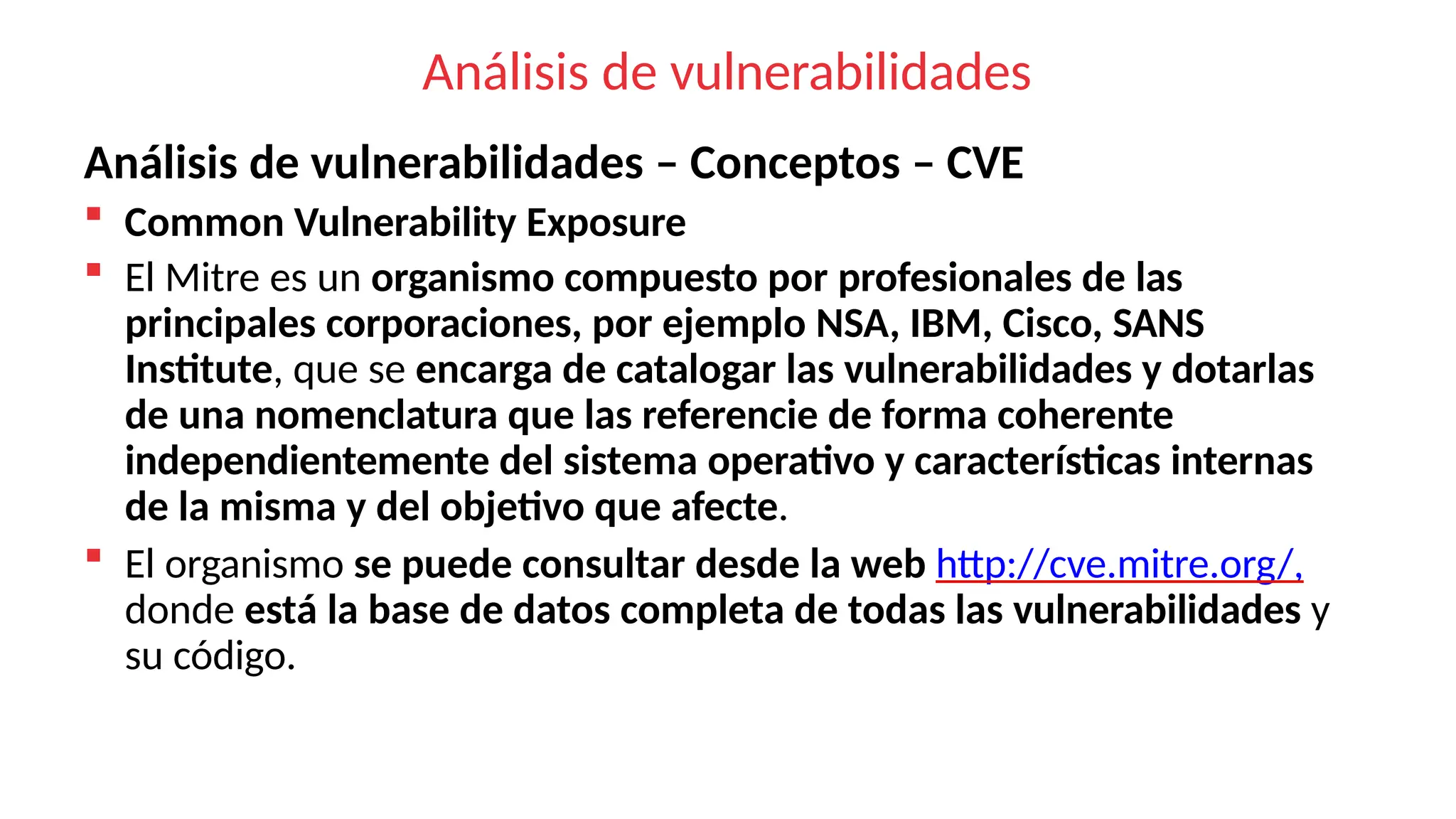 Análisis de vulnerabilidades
Análisis de vulnerabilidades – Conceptos – CVE
 Common Vulnerability Exposure
 El Mitre es un organismo compuesto por profesionales de las
principales corporaciones, por ejemplo NSA, IBM, Cisco, SANS
Institute, que se encarga de catalogar las vulnerabilidades y dotarlas
de una nomenclatura que las referencie de forma coherente
independientemente del sistema operativo y características internas
de la misma y del objetivo que afecte.
 El organismo se puede consultar desde la web http://cve.mitre.org/,
donde está la base de datos completa de todas las vulnerabilidades y
su código.
 