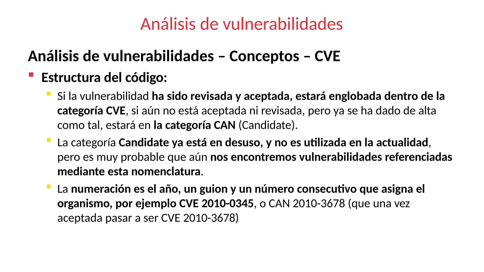Análisis de vulnerabilidades
Análisis de vulnerabilidades – Conceptos – CVE
 Estructura del código:
 Si la vulnerabilidad ha sido revisada y aceptada, estará englobada dentro de la
categoría CVE, si aún no está aceptada ni revisada, pero ya se ha dado de alta
como tal, estará en la categoría CAN (Candidate).
 La categoría Candidate ya está en desuso, y no es utilizada en la actualidad,
pero es muy probable que aún nos encontremos vulnerabilidades referenciadas
mediante esta nomenclatura.
 La numeración es el año, un guion y un número consecutivo que asigna el
organismo, por ejemplo CVE 2010-0345, o CAN 2010-3678 (que una vez
aceptada pasar a ser CVE 2010-3678)
 