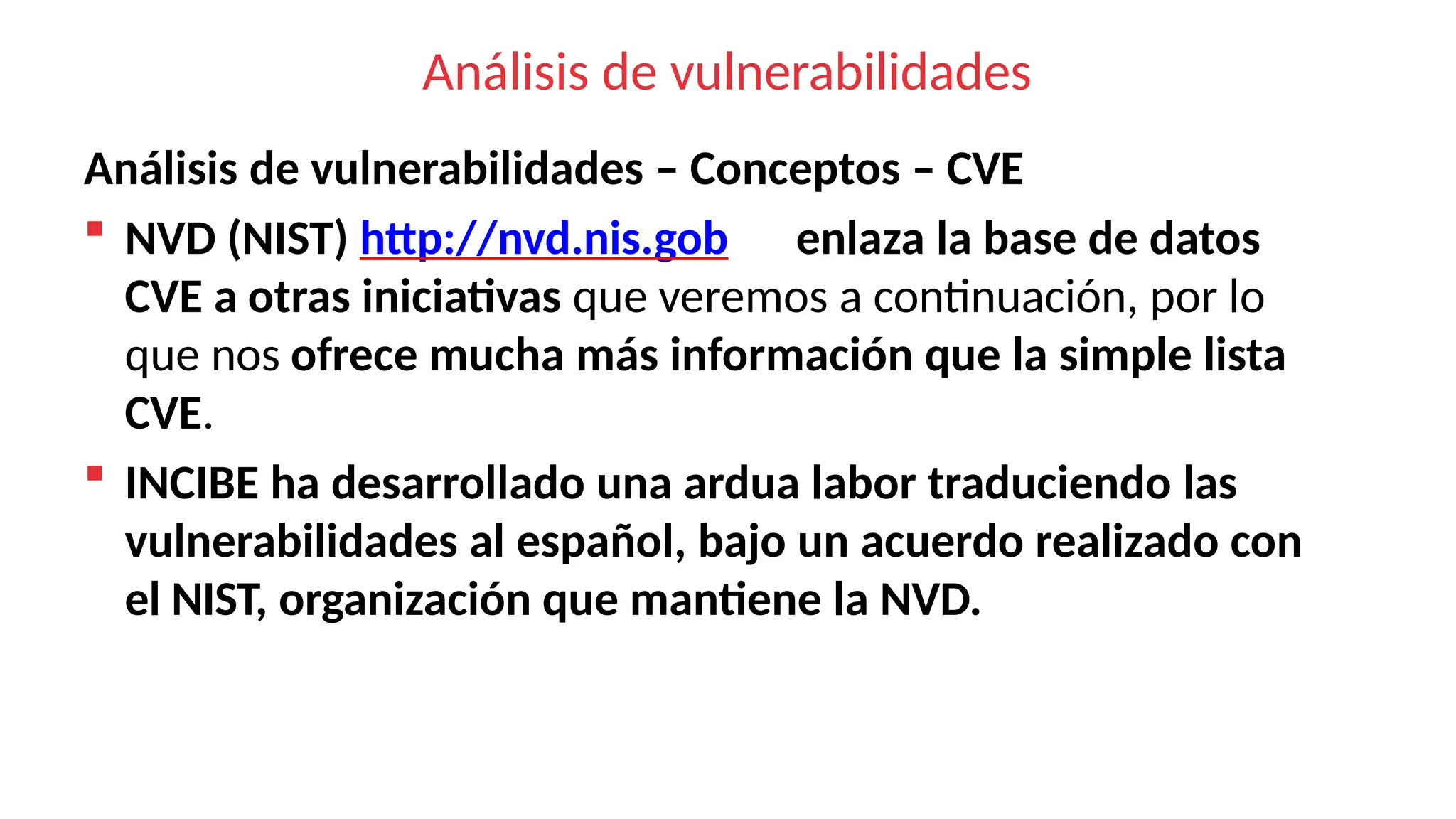 Análisis de vulnerabilidades
Análisis de vulnerabilidades – Conceptos – CVE
 NVD (NIST) http://nvd.nis.gob enlaza la base de datos
CVE a otras iniciativas que veremos a continuación, por lo
que nos ofrece mucha más información que la simple lista
CVE.
 INCIBE ha desarrollado una ardua labor traduciendo las
vulnerabilidades al español, bajo un acuerdo realizado con
el NIST, organización que mantiene la NVD.
 