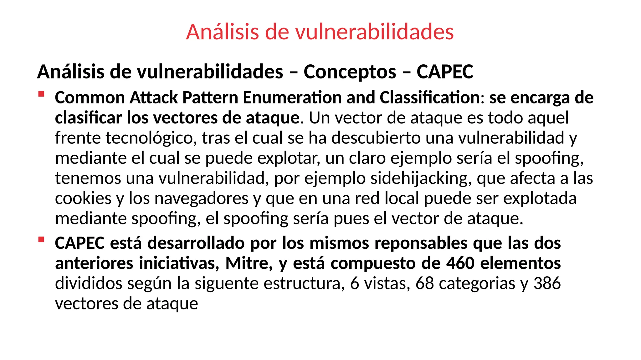 Análisis de vulnerabilidades
Análisis de vulnerabilidades – Conceptos – CAPEC
 Common Attack Pattern Enumeration and Classification: se encarga de
clasificar los vectores de ataque. Un vector de ataque es todo aquel
frente tecnológico, tras el cual se ha descubierto una vulnerabilidad y
mediante el cual se puede explotar, un claro ejemplo sería el spoofing,
tenemos una vulnerabilidad, por ejemplo sidehijacking, que afecta a las
cookies y los navegadores y que en una red local puede ser explotada
mediante spoofing, el spoofing sería pues el vector de ataque.
 CAPEC está desarrollado por los mismos reponsables que las dos
anteriores iniciativas, Mitre, y está compuesto de 460 elementos
divididos según la siguente estructura, 6 vistas, 68 categorias y 386
vectores de ataque
 
