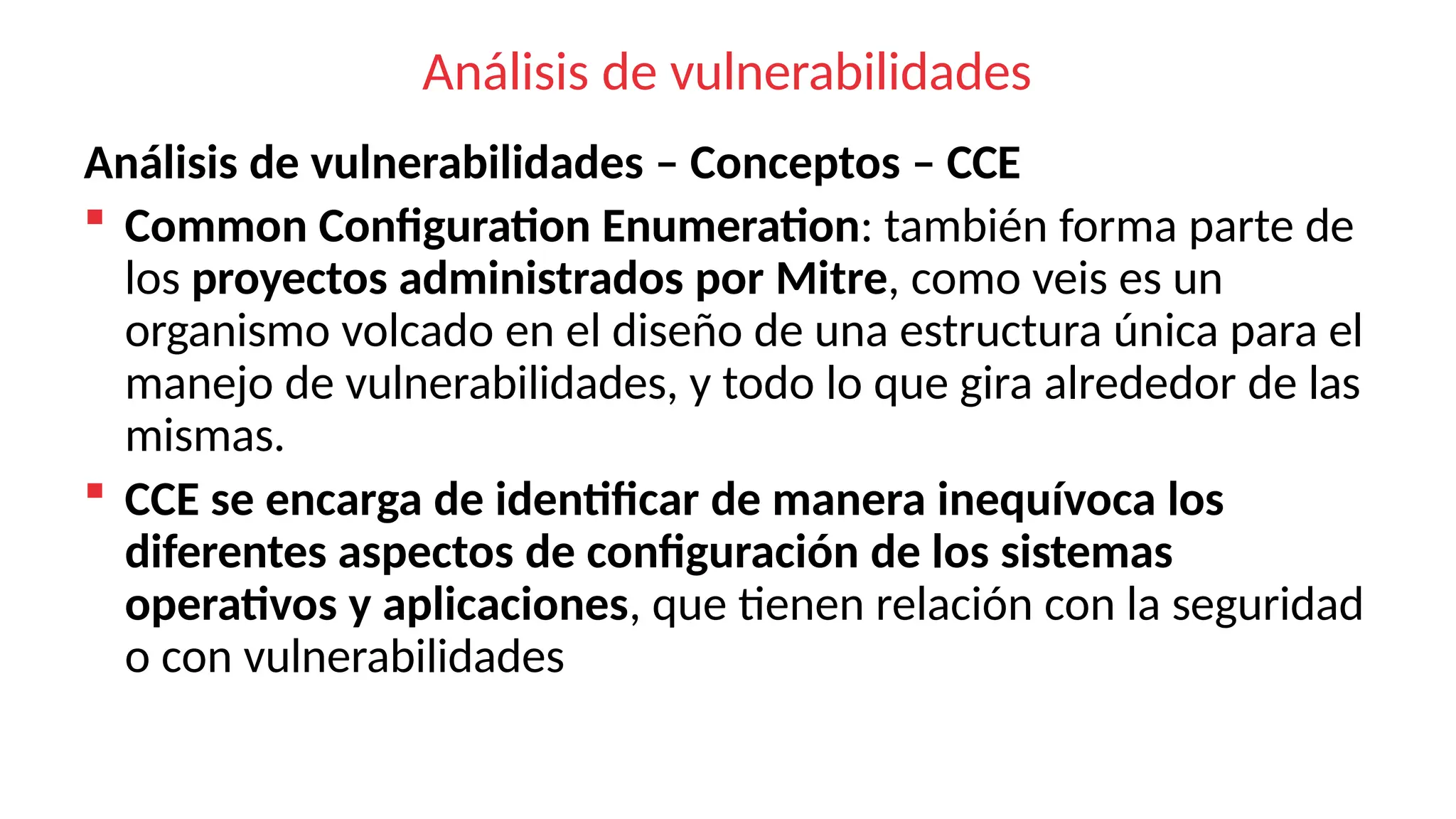 Análisis de vulnerabilidades
Análisis de vulnerabilidades – Conceptos – CCE
 Common Configuration Enumeration: también forma parte de
los proyectos administrados por Mitre, como veis es un
organismo volcado en el diseño de una estructura única para el
manejo de vulnerabilidades, y todo lo que gira alrededor de las
mismas.
 CCE se encarga de identificar de manera inequívoca los
diferentes aspectos de configuración de los sistemas
operativos y aplicaciones, que tienen relación con la seguridad
o con vulnerabilidades
 