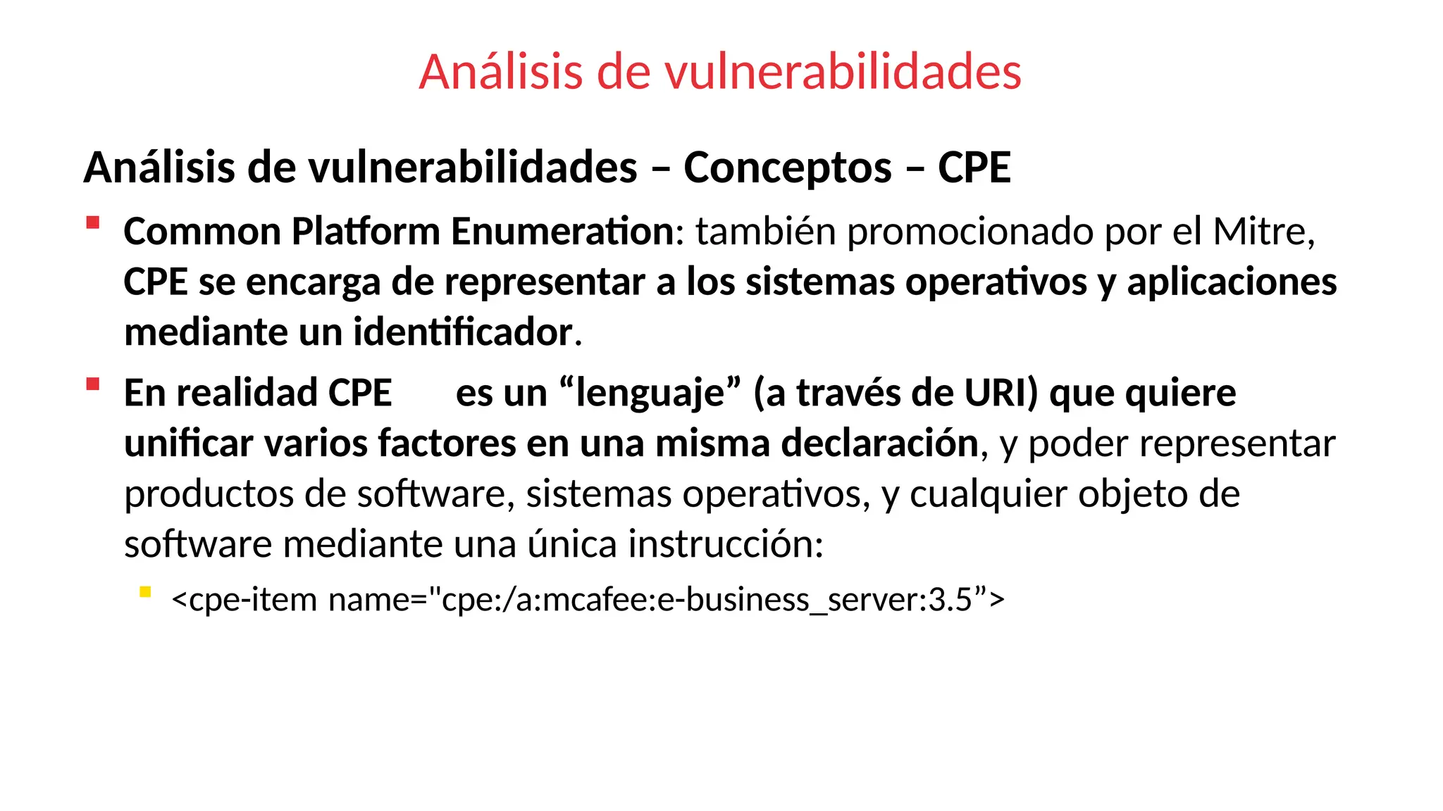 Análisis de vulnerabilidades
Análisis de vulnerabilidades – Conceptos – CPE
 Common Platform Enumeration: también promocionado por el Mitre,
CPE se encarga de representar a los sistemas operativos y aplicaciones
mediante un identificador.
 En realidad CPE es un “lenguaje” (a través de URI) que quiere
unificar varios factores en una misma declaración, y poder representar
productos de software, sistemas operativos, y cualquier objeto de
software mediante una única instrucción:
 <cpe-item name="cpe:/a:mcafee:e-business_server:3.5”>
 