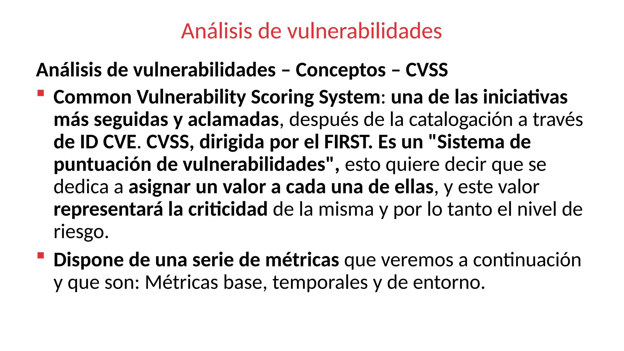 Análisis de vulnerabilidades
Análisis de vulnerabilidades – Conceptos – CVSS
 Common Vulnerability Scoring System: una de las iniciativas
más seguidas y aclamadas, después de la catalogación a través
de ID CVE. CVSS, dirigida por el FIRST. Es un "Sistema de
puntuación de vulnerabilidades", esto quiere decir que se
dedica a asignar un valor a cada una de ellas, y este valor
representará la criticidad de la misma y por lo tanto el nivel de
riesgo.
 Dispone de una serie de métricas que veremos a continuación
y que son: Métricas base, temporales y de entorno.
 