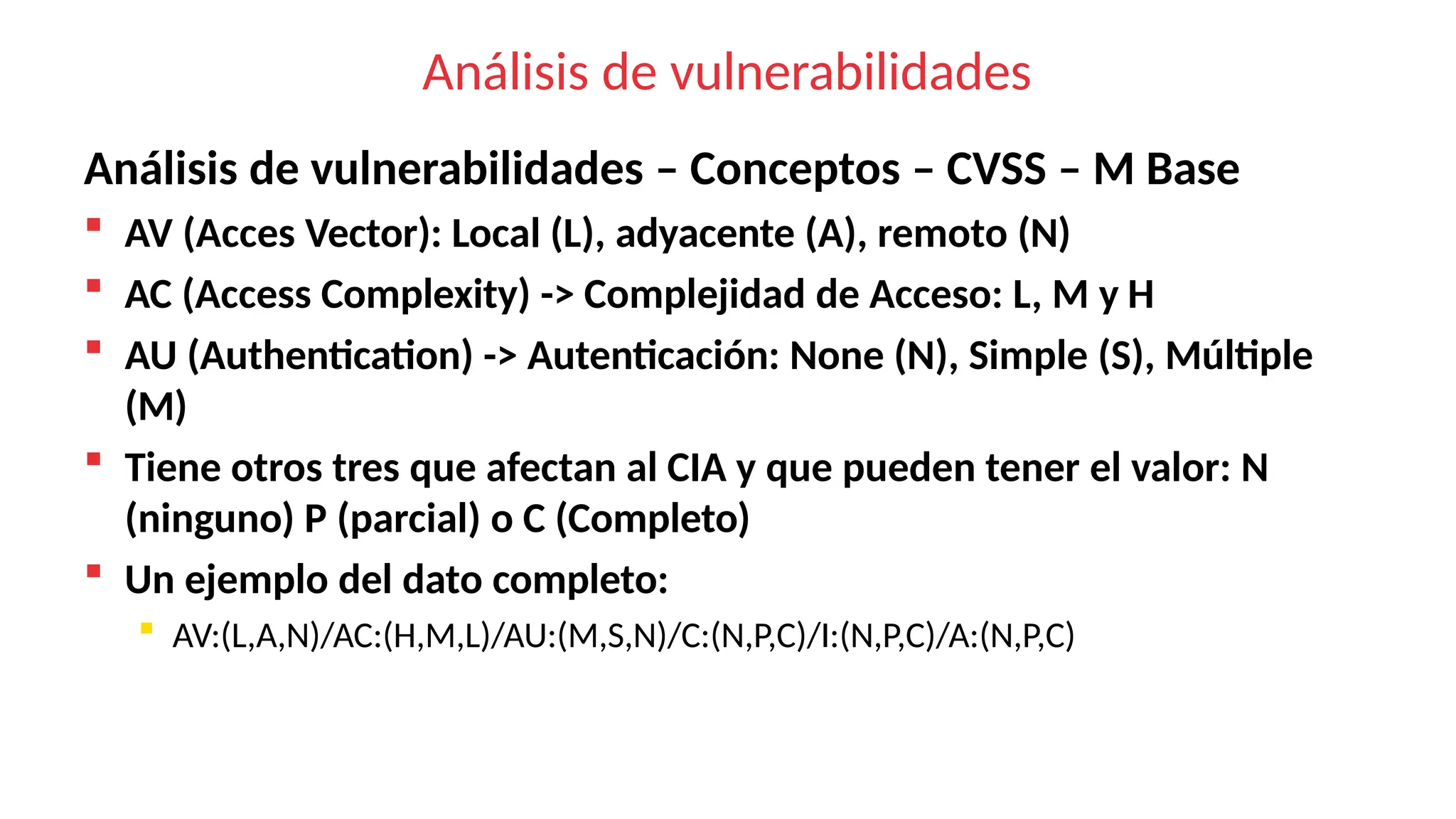 Análisis de vulnerabilidades
Análisis de vulnerabilidades – Conceptos – CVSS – M Base
 AV (Acces Vector): Local (L), adyacente (A), remoto (N)
 AC (Access Complexity) -> Complejidad de Acceso: L, M y H
 AU (Authentication) -> Autenticación: None (N), Simple (S), Múltiple
(M)
 Tiene otros tres que afectan al CIA y que pueden tener el valor: N
(ninguno) P (parcial) o C (Completo)
 Un ejemplo del dato completo:
 AV:(L,A,N)/AC:(H,M,L)/AU:(M,S,N)/C:(N,P,C)/I:(N,P,C)/A:(N,P,C)
 