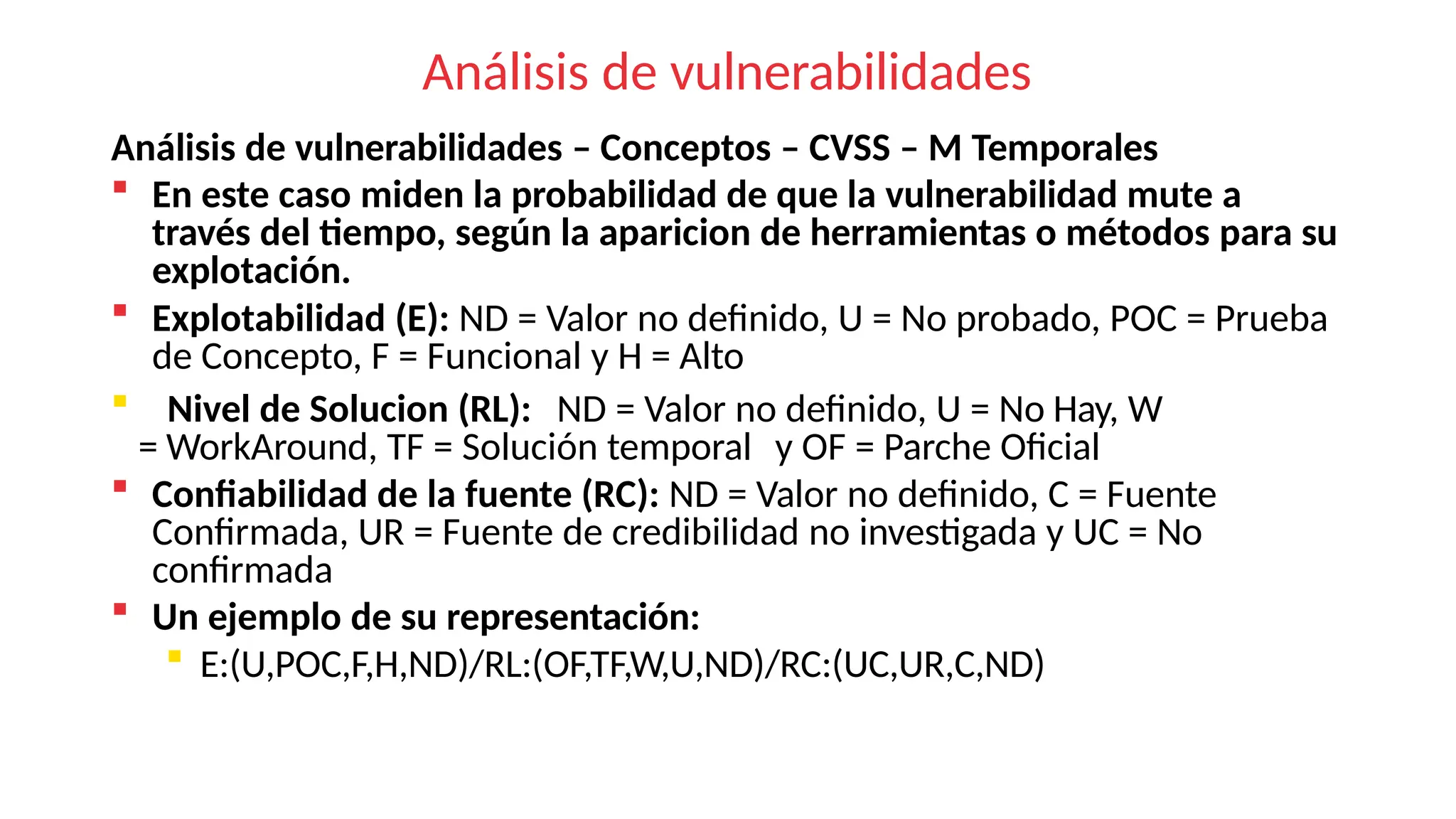 Análisis de vulnerabilidades
Análisis de vulnerabilidades – Conceptos – CVSS – M Temporales
 En este caso miden la probabilidad de que la vulnerabilidad mute a
través del tiempo, según la aparicion de herramientas o métodos para su
explotación.
 Explotabilidad (E): ND = Valor no definido, U = No probado, POC = Prueba
de Concepto, F = Funcional y H = Alto
 Nivel de Solucion (RL): ND = Valor no definido, U = No Hay, W
= WorkAround, TF = Solución temporal y OF = Parche Oficial
 Confiabilidad de la fuente (RC): ND = Valor no definido, C = Fuente
Confirmada, UR = Fuente de credibilidad no investigada y UC = No
confirmada
 Un ejemplo de su representación:
 E:(U,POC,F,H,ND)/RL:(OF,TF,W,U,ND)/RC:(UC,UR,C,ND)
 