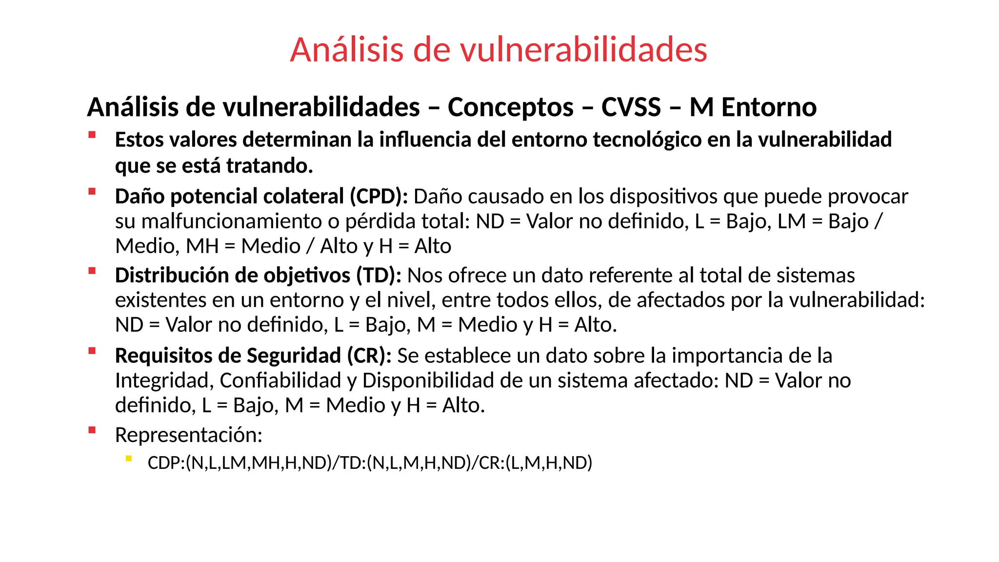 Análisis de vulnerabilidades
Análisis de vulnerabilidades – Conceptos – CVSS – M Entorno
 Estos valores determinan la influencia del entorno tecnológico en la vulnerabilidad
que se está tratando.
 Daño potencial colateral (CPD): Daño causado en los dispositivos que puede provocar
su malfuncionamiento o pérdida total: ND = Valor no definido, L = Bajo, LM = Bajo /
Medio, MH = Medio / Alto y H = Alto
 Distribución de objetivos (TD): Nos ofrece un dato referente al total de sistemas
existentes en un entorno y el nivel, entre todos ellos, de afectados por la vulnerabilidad:
ND = Valor no definido, L = Bajo, M = Medio y H = Alto.
 Requisitos de Seguridad (CR): Se establece un dato sobre la importancia de la
Integridad, Confiabilidad y Disponibilidad de un sistema afectado: ND = Valor no
definido, L = Bajo, M = Medio y H = Alto.
 Representación:
 CDP:(N,L,LM,MH,H,ND)/TD:(N,L,M,H,ND)/CR:(L,M,H,ND)
 