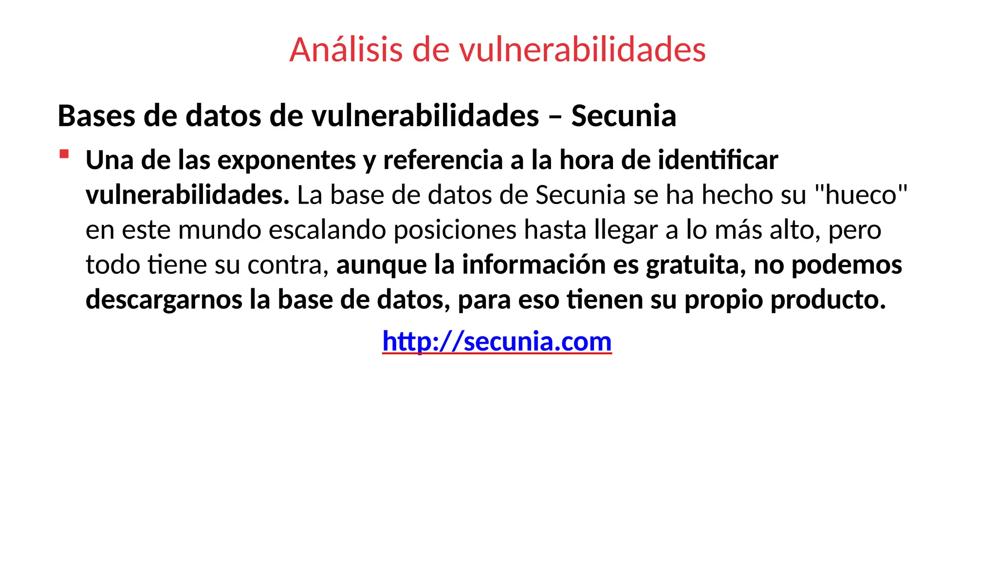 Análisis de vulnerabilidades
Bases de datos de vulnerabilidades – Secunia
 Una de las exponentes y referencia a la hora de identificar
vulnerabilidades. La base de datos de Secunia se ha hecho su "hueco"
en este mundo escalando posiciones hasta llegar a lo más alto, pero
todo tiene su contra, aunque la información es gratuita, no podemos
descargarnos la base de datos, para eso tienen su propio producto.
http://secunia.com
 