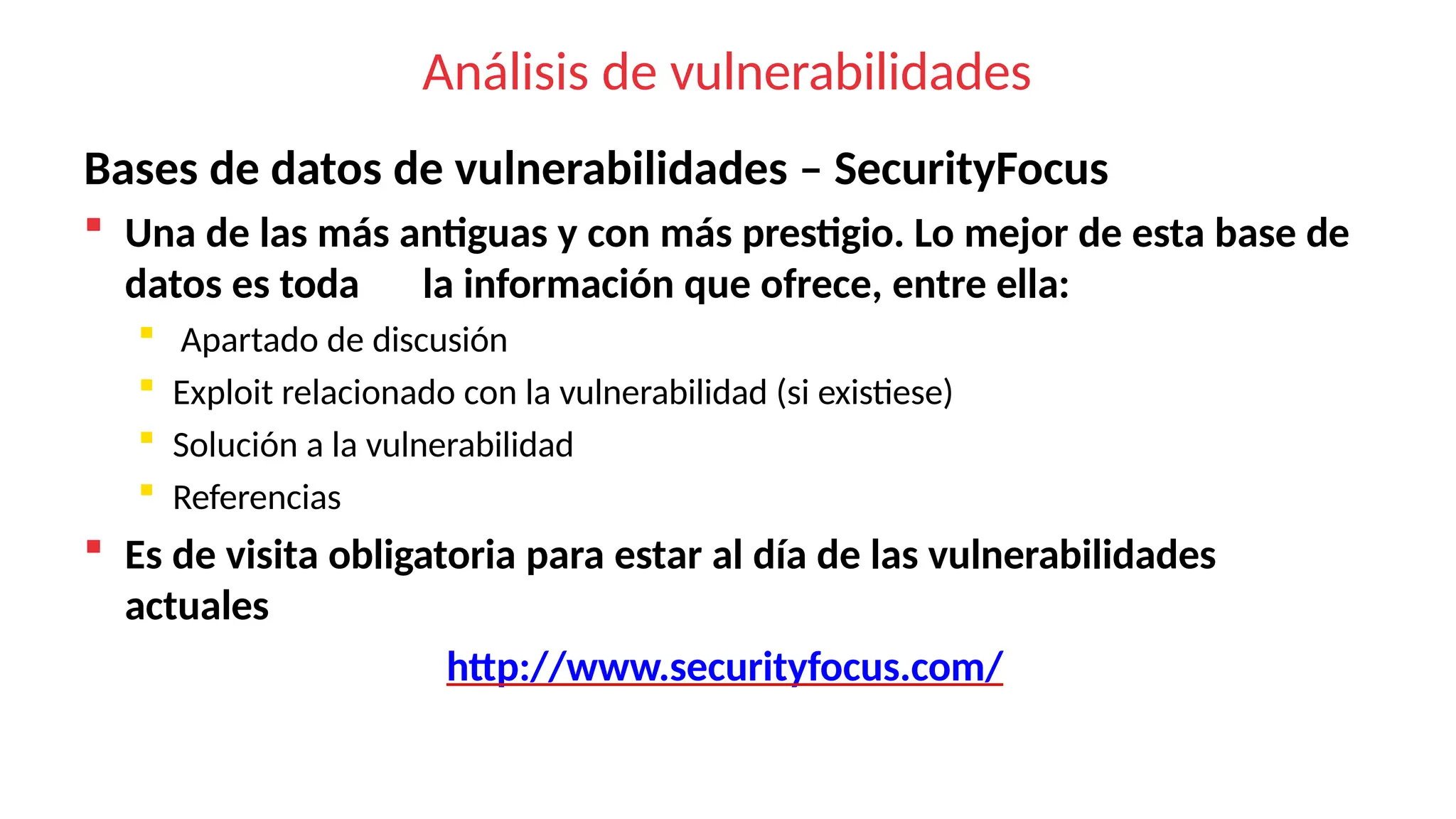 Análisis de vulnerabilidades
Bases de datos de vulnerabilidades – SecurityFocus
 Una de las más antiguas y con más prestigio. Lo mejor de esta base de
datos es toda la información que ofrece, entre ella:
 Apartado de discusión
 Exploit relacionado con la vulnerabilidad (si existiese)
 Solución a la vulnerabilidad
 Referencias
 Es de visita obligatoria para estar al día de las vulnerabilidades
actuales
http://www.securityfocus.com/
 