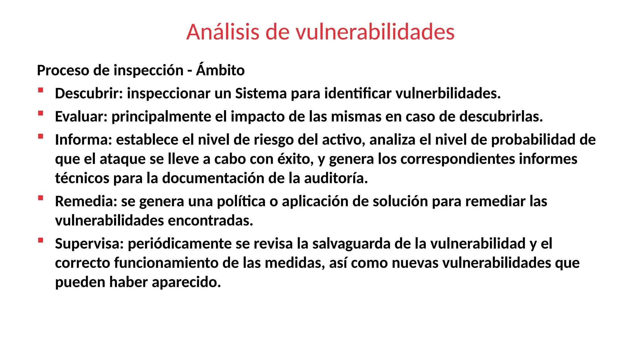 Análisis de vulnerabilidades
Proceso de inspección - Ámbito
 Descubrir: inspeccionar un Sistema para identificar vulnerbilidades.
 Evaluar: principalmente el impacto de las mismas en caso de descubrirlas.
 Informa: establece el nivel de riesgo del activo, analiza el nivel de probabilidad de
que el ataque se lleve a cabo con éxito, y genera los correspondientes informes
técnicos para la documentación de la auditoría.
 Remedia: se genera una política o aplicación de solución para remediar las
vulnerabilidades encontradas.
 Supervisa: periódicamente se revisa la salvaguarda de la vulnerabilidad y el
correcto funcionamiento de las medidas, así como nuevas vulnerabilidades que
pueden haber aparecido.
 