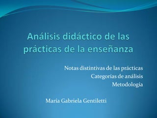 Análisis didáctico de las prácticas de la enseñanza Notas distintivas de las prácticas Categorías de análisis Metodología María Gabriela Gentiletti 